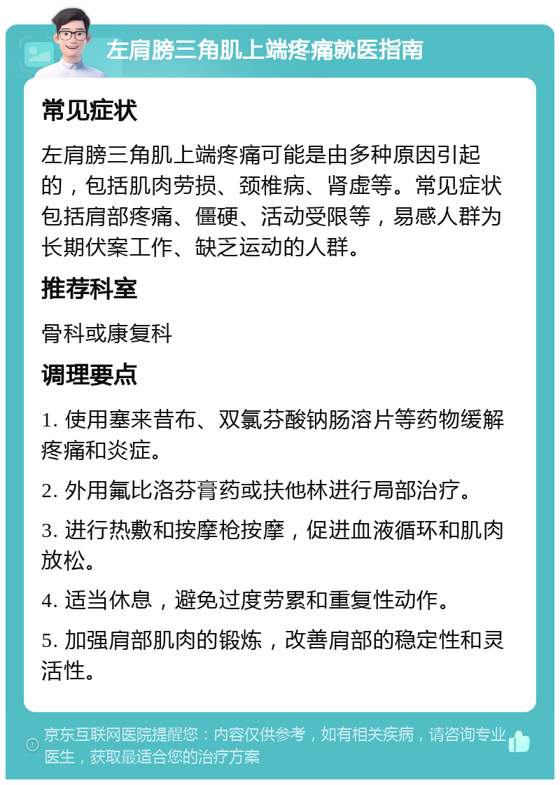 左肩膀三角肌上端疼痛就医指南 常见症状 左肩膀三角肌上端疼痛可能是由多种原因引起的，包括肌肉劳损、颈椎病、肾虚等。常见症状包括肩部疼痛、僵硬、活动受限等，易感人群为长期伏案工作、缺乏运动的人群。 推荐科室 骨科或康复科 调理要点 1. 使用塞来昔布、双氯芬酸钠肠溶片等药物缓解疼痛和炎症。 2. 外用氟比洛芬膏药或扶他林进行局部治疗。 3. 进行热敷和按摩枪按摩，促进血液循环和肌肉放松。 4. 适当休息，避免过度劳累和重复性动作。 5. 加强肩部肌肉的锻炼，改善肩部的稳定性和灵活性。