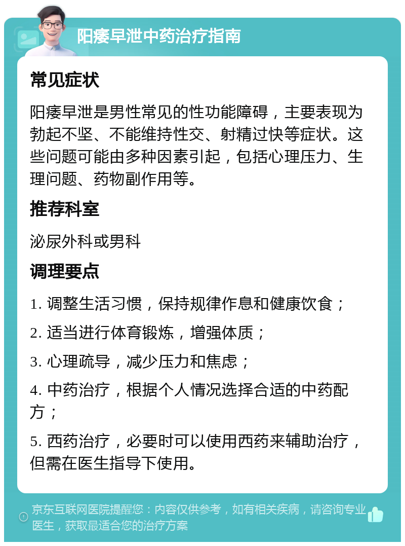 阳痿早泄中药治疗指南 常见症状 阳痿早泄是男性常见的性功能障碍，主要表现为勃起不坚、不能维持性交、射精过快等症状。这些问题可能由多种因素引起，包括心理压力、生理问题、药物副作用等。 推荐科室 泌尿外科或男科 调理要点 1. 调整生活习惯，保持规律作息和健康饮食； 2. 适当进行体育锻炼，增强体质； 3. 心理疏导，减少压力和焦虑； 4. 中药治疗，根据个人情况选择合适的中药配方； 5. 西药治疗，必要时可以使用西药来辅助治疗，但需在医生指导下使用。