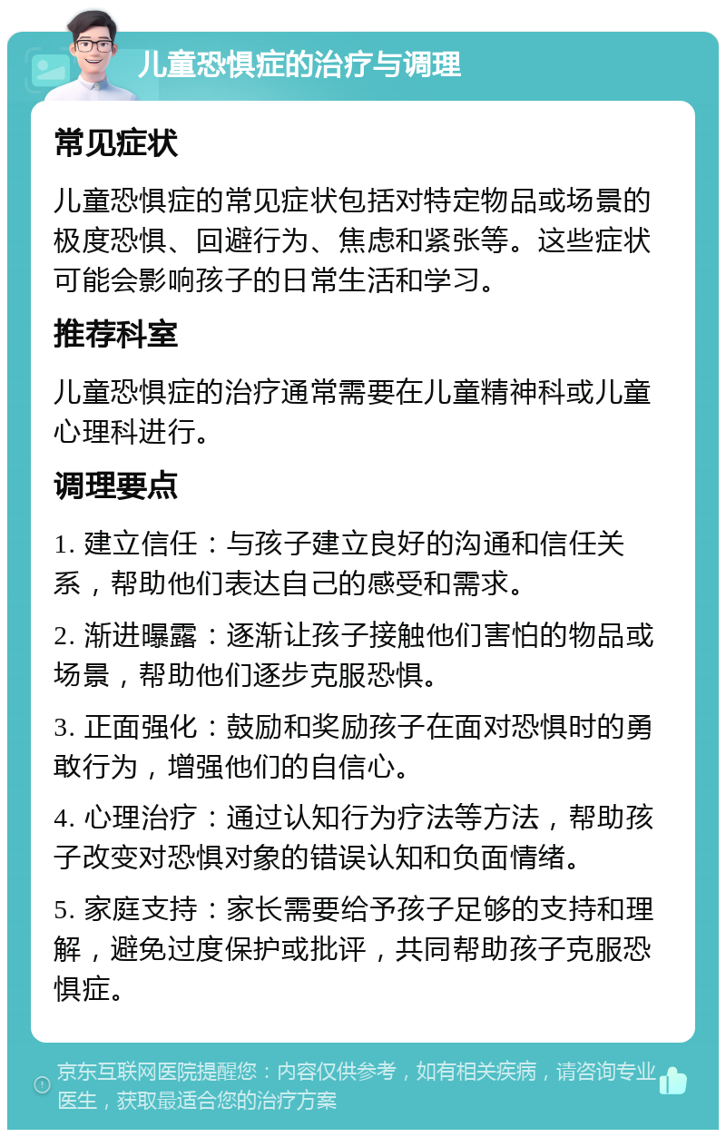 儿童恐惧症的治疗与调理 常见症状 儿童恐惧症的常见症状包括对特定物品或场景的极度恐惧、回避行为、焦虑和紧张等。这些症状可能会影响孩子的日常生活和学习。 推荐科室 儿童恐惧症的治疗通常需要在儿童精神科或儿童心理科进行。 调理要点 1. 建立信任：与孩子建立良好的沟通和信任关系，帮助他们表达自己的感受和需求。 2. 渐进曝露：逐渐让孩子接触他们害怕的物品或场景，帮助他们逐步克服恐惧。 3. 正面强化：鼓励和奖励孩子在面对恐惧时的勇敢行为，增强他们的自信心。 4. 心理治疗：通过认知行为疗法等方法，帮助孩子改变对恐惧对象的错误认知和负面情绪。 5. 家庭支持：家长需要给予孩子足够的支持和理解，避免过度保护或批评，共同帮助孩子克服恐惧症。