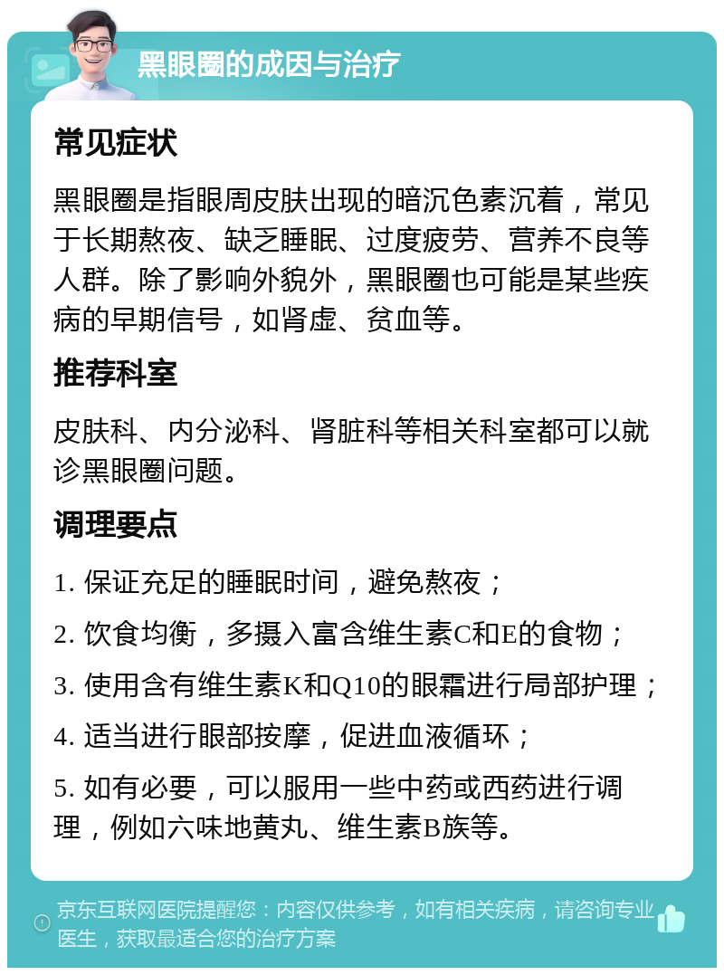 黑眼圈的成因与治疗 常见症状 黑眼圈是指眼周皮肤出现的暗沉色素沉着，常见于长期熬夜、缺乏睡眠、过度疲劳、营养不良等人群。除了影响外貌外，黑眼圈也可能是某些疾病的早期信号，如肾虚、贫血等。 推荐科室 皮肤科、内分泌科、肾脏科等相关科室都可以就诊黑眼圈问题。 调理要点 1. 保证充足的睡眠时间，避免熬夜； 2. 饮食均衡，多摄入富含维生素C和E的食物； 3. 使用含有维生素K和Q10的眼霜进行局部护理； 4. 适当进行眼部按摩，促进血液循环； 5. 如有必要，可以服用一些中药或西药进行调理，例如六味地黄丸、维生素B族等。