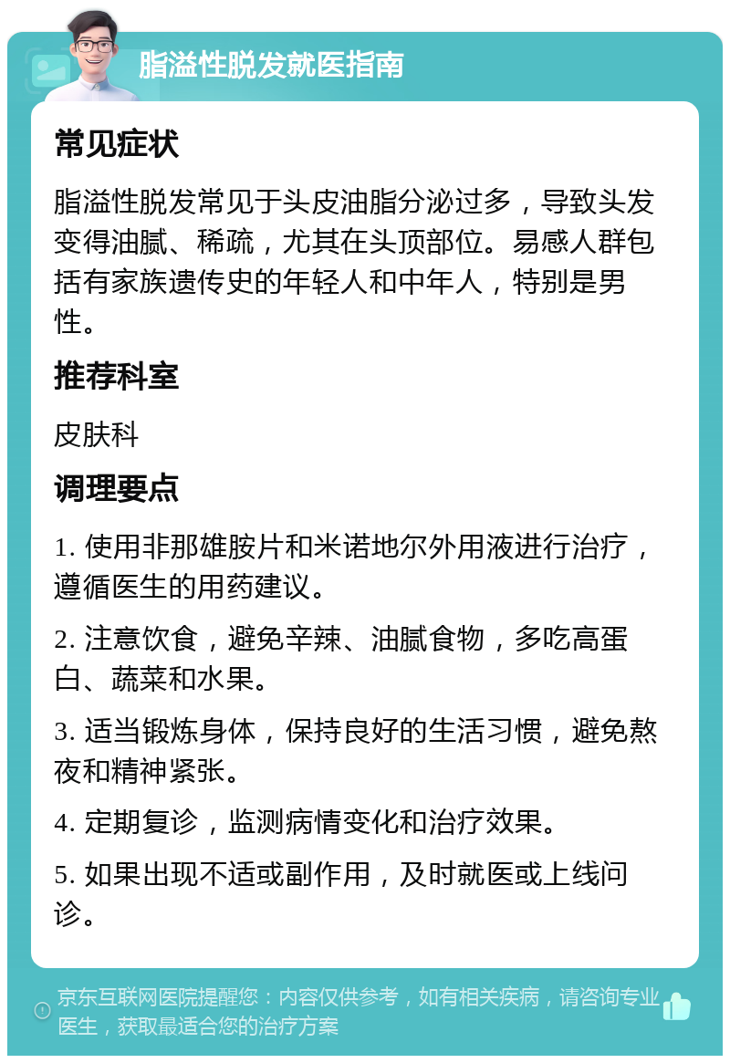 脂溢性脱发就医指南 常见症状 脂溢性脱发常见于头皮油脂分泌过多，导致头发变得油腻、稀疏，尤其在头顶部位。易感人群包括有家族遗传史的年轻人和中年人，特别是男性。 推荐科室 皮肤科 调理要点 1. 使用非那雄胺片和米诺地尔外用液进行治疗，遵循医生的用药建议。 2. 注意饮食，避免辛辣、油腻食物，多吃高蛋白、蔬菜和水果。 3. 适当锻炼身体，保持良好的生活习惯，避免熬夜和精神紧张。 4. 定期复诊，监测病情变化和治疗效果。 5. 如果出现不适或副作用，及时就医或上线问诊。