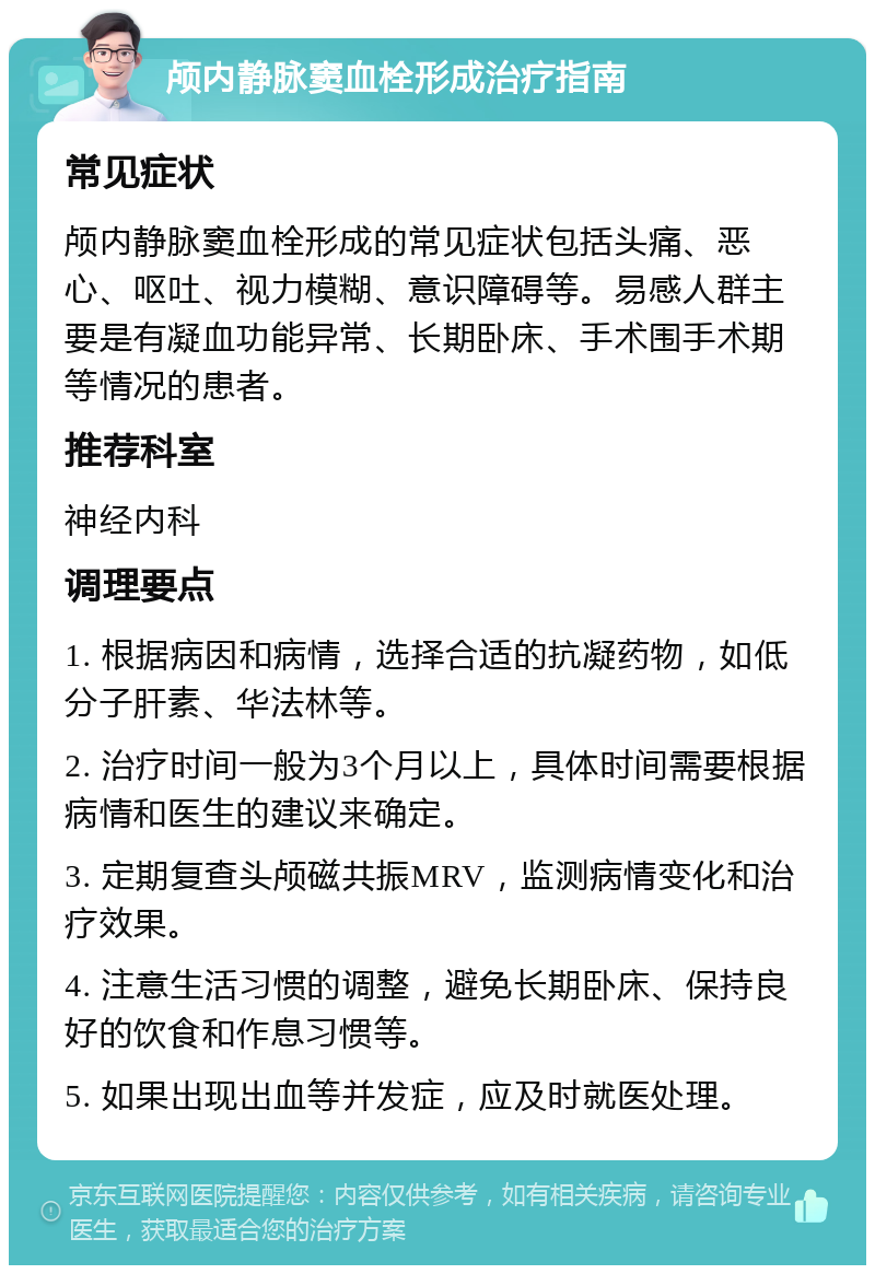 颅内静脉窦血栓形成治疗指南 常见症状 颅内静脉窦血栓形成的常见症状包括头痛、恶心、呕吐、视力模糊、意识障碍等。易感人群主要是有凝血功能异常、长期卧床、手术围手术期等情况的患者。 推荐科室 神经内科 调理要点 1. 根据病因和病情，选择合适的抗凝药物，如低分子肝素、华法林等。 2. 治疗时间一般为3个月以上，具体时间需要根据病情和医生的建议来确定。 3. 定期复查头颅磁共振MRV，监测病情变化和治疗效果。 4. 注意生活习惯的调整，避免长期卧床、保持良好的饮食和作息习惯等。 5. 如果出现出血等并发症，应及时就医处理。