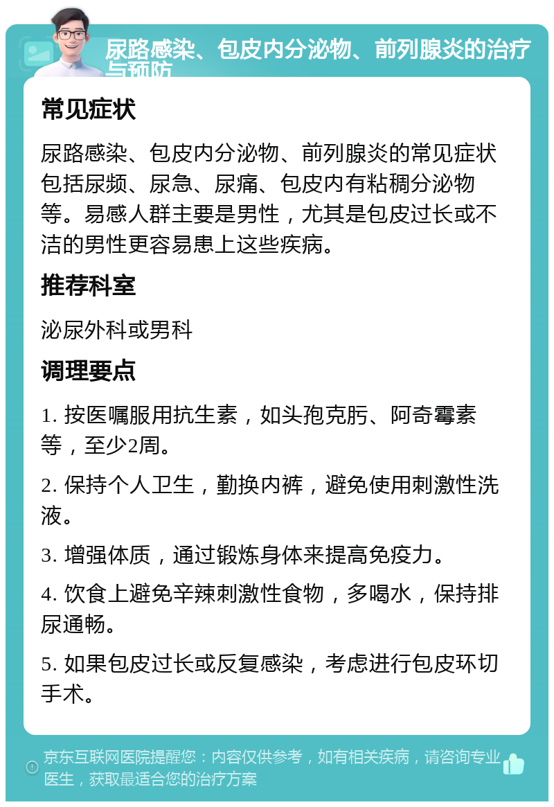 尿路感染、包皮内分泌物、前列腺炎的治疗与预防 常见症状 尿路感染、包皮内分泌物、前列腺炎的常见症状包括尿频、尿急、尿痛、包皮内有粘稠分泌物等。易感人群主要是男性，尤其是包皮过长或不洁的男性更容易患上这些疾病。 推荐科室 泌尿外科或男科 调理要点 1. 按医嘱服用抗生素，如头孢克肟、阿奇霉素等，至少2周。 2. 保持个人卫生，勤换内裤，避免使用刺激性洗液。 3. 增强体质，通过锻炼身体来提高免疫力。 4. 饮食上避免辛辣刺激性食物，多喝水，保持排尿通畅。 5. 如果包皮过长或反复感染，考虑进行包皮环切手术。