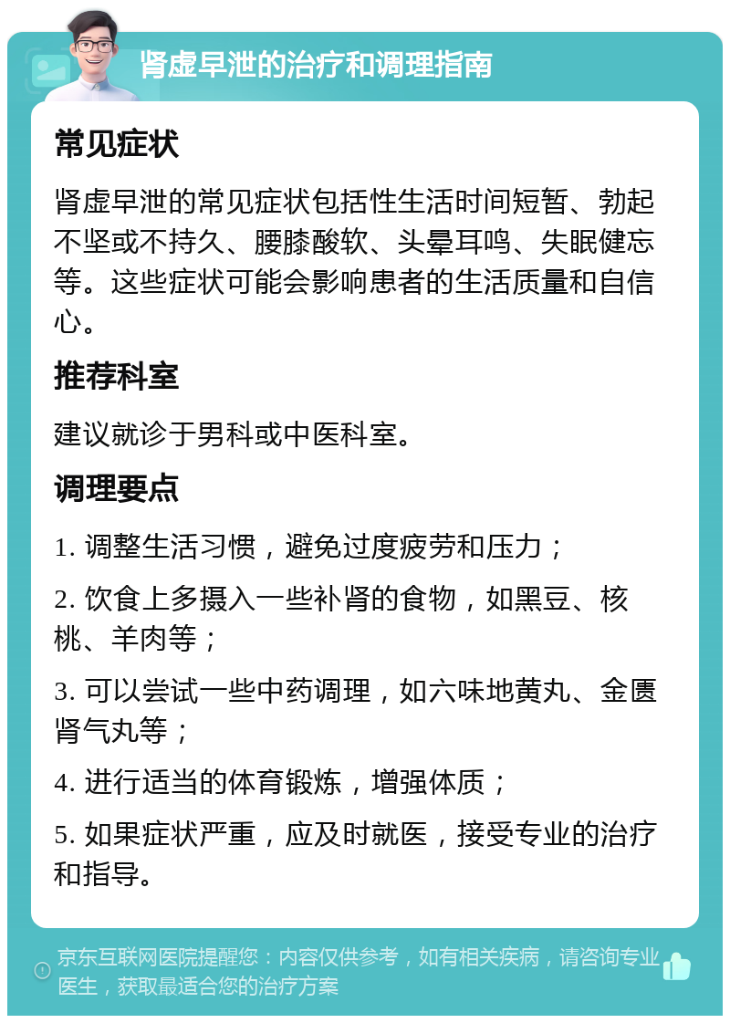 肾虚早泄的治疗和调理指南 常见症状 肾虚早泄的常见症状包括性生活时间短暂、勃起不坚或不持久、腰膝酸软、头晕耳鸣、失眠健忘等。这些症状可能会影响患者的生活质量和自信心。 推荐科室 建议就诊于男科或中医科室。 调理要点 1. 调整生活习惯，避免过度疲劳和压力； 2. 饮食上多摄入一些补肾的食物，如黑豆、核桃、羊肉等； 3. 可以尝试一些中药调理，如六味地黄丸、金匮肾气丸等； 4. 进行适当的体育锻炼，增强体质； 5. 如果症状严重，应及时就医，接受专业的治疗和指导。