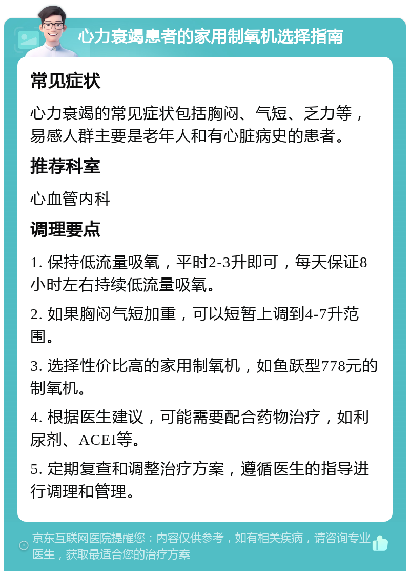 心力衰竭患者的家用制氧机选择指南 常见症状 心力衰竭的常见症状包括胸闷、气短、乏力等，易感人群主要是老年人和有心脏病史的患者。 推荐科室 心血管内科 调理要点 1. 保持低流量吸氧，平时2-3升即可，每天保证8小时左右持续低流量吸氧。 2. 如果胸闷气短加重，可以短暂上调到4-7升范围。 3. 选择性价比高的家用制氧机，如鱼跃型778元的制氧机。 4. 根据医生建议，可能需要配合药物治疗，如利尿剂、ACEI等。 5. 定期复查和调整治疗方案，遵循医生的指导进行调理和管理。