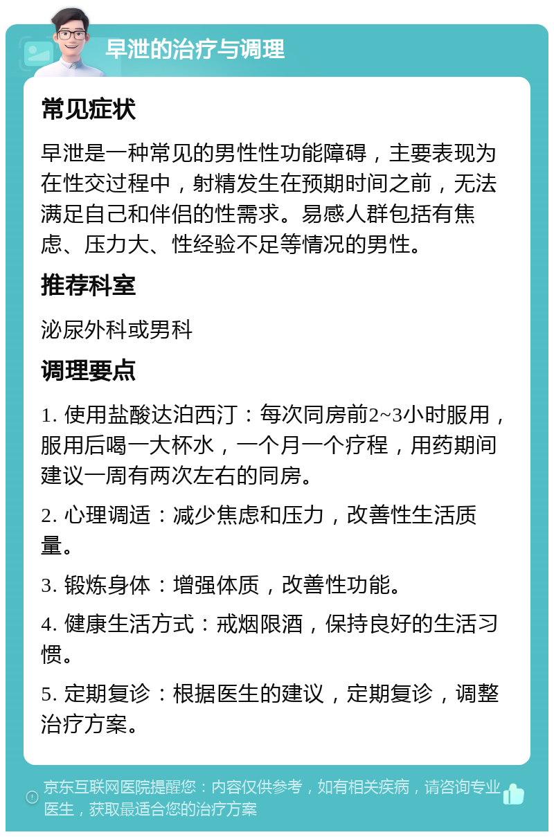 早泄的治疗与调理 常见症状 早泄是一种常见的男性性功能障碍，主要表现为在性交过程中，射精发生在预期时间之前，无法满足自己和伴侣的性需求。易感人群包括有焦虑、压力大、性经验不足等情况的男性。 推荐科室 泌尿外科或男科 调理要点 1. 使用盐酸达泊西汀：每次同房前2~3小时服用，服用后喝一大杯水，一个月一个疗程，用药期间建议一周有两次左右的同房。 2. 心理调适：减少焦虑和压力，改善性生活质量。 3. 锻炼身体：增强体质，改善性功能。 4. 健康生活方式：戒烟限酒，保持良好的生活习惯。 5. 定期复诊：根据医生的建议，定期复诊，调整治疗方案。