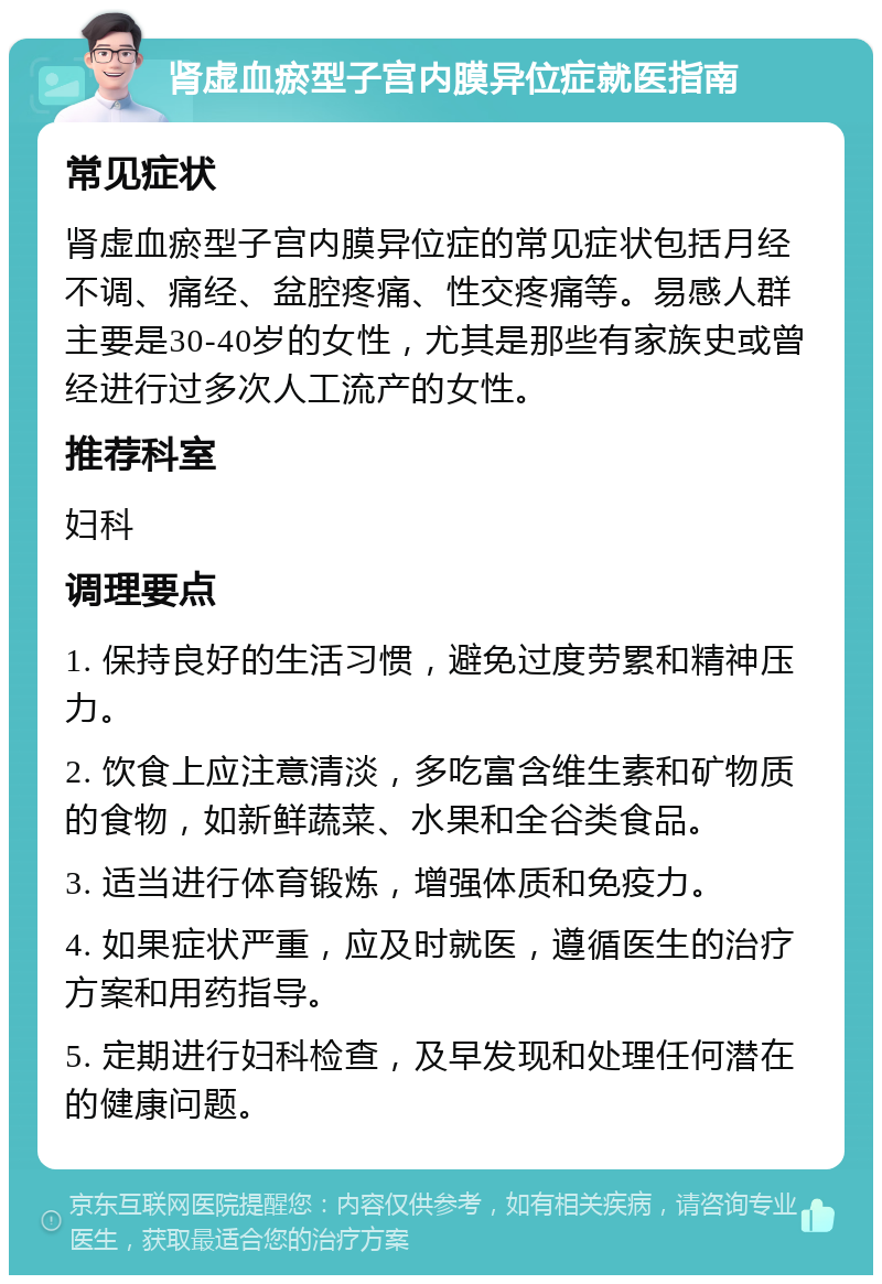 肾虚血瘀型子宫内膜异位症就医指南 常见症状 肾虚血瘀型子宫内膜异位症的常见症状包括月经不调、痛经、盆腔疼痛、性交疼痛等。易感人群主要是30-40岁的女性，尤其是那些有家族史或曾经进行过多次人工流产的女性。 推荐科室 妇科 调理要点 1. 保持良好的生活习惯，避免过度劳累和精神压力。 2. 饮食上应注意清淡，多吃富含维生素和矿物质的食物，如新鲜蔬菜、水果和全谷类食品。 3. 适当进行体育锻炼，增强体质和免疫力。 4. 如果症状严重，应及时就医，遵循医生的治疗方案和用药指导。 5. 定期进行妇科检查，及早发现和处理任何潜在的健康问题。