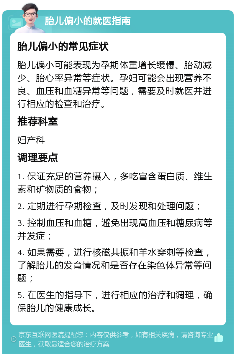 胎儿偏小的就医指南 胎儿偏小的常见症状 胎儿偏小可能表现为孕期体重增长缓慢、胎动减少、胎心率异常等症状。孕妇可能会出现营养不良、血压和血糖异常等问题，需要及时就医并进行相应的检查和治疗。 推荐科室 妇产科 调理要点 1. 保证充足的营养摄入，多吃富含蛋白质、维生素和矿物质的食物； 2. 定期进行孕期检查，及时发现和处理问题； 3. 控制血压和血糖，避免出现高血压和糖尿病等并发症； 4. 如果需要，进行核磁共振和羊水穿刺等检查，了解胎儿的发育情况和是否存在染色体异常等问题； 5. 在医生的指导下，进行相应的治疗和调理，确保胎儿的健康成长。