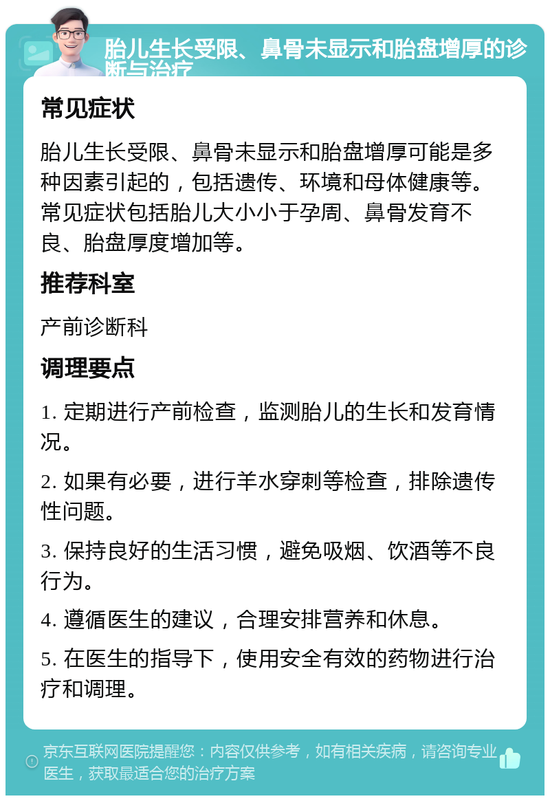 胎儿生长受限、鼻骨未显示和胎盘增厚的诊断与治疗 常见症状 胎儿生长受限、鼻骨未显示和胎盘增厚可能是多种因素引起的，包括遗传、环境和母体健康等。常见症状包括胎儿大小小于孕周、鼻骨发育不良、胎盘厚度增加等。 推荐科室 产前诊断科 调理要点 1. 定期进行产前检查，监测胎儿的生长和发育情况。 2. 如果有必要，进行羊水穿刺等检查，排除遗传性问题。 3. 保持良好的生活习惯，避免吸烟、饮酒等不良行为。 4. 遵循医生的建议，合理安排营养和休息。 5. 在医生的指导下，使用安全有效的药物进行治疗和调理。