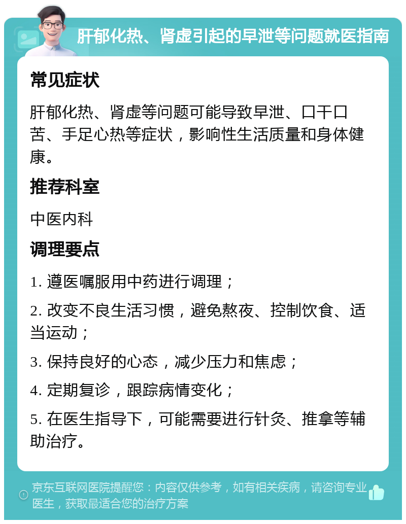 肝郁化热、肾虚引起的早泄等问题就医指南 常见症状 肝郁化热、肾虚等问题可能导致早泄、口干口苦、手足心热等症状，影响性生活质量和身体健康。 推荐科室 中医内科 调理要点 1. 遵医嘱服用中药进行调理； 2. 改变不良生活习惯，避免熬夜、控制饮食、适当运动； 3. 保持良好的心态，减少压力和焦虑； 4. 定期复诊，跟踪病情变化； 5. 在医生指导下，可能需要进行针灸、推拿等辅助治疗。