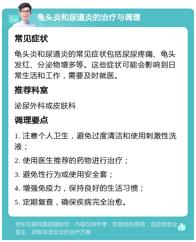 龟头炎和尿道炎的治疗与调理 常见症状 龟头炎和尿道炎的常见症状包括尿尿疼痛、龟头发红、分泌物增多等。这些症状可能会影响到日常生活和工作，需要及时就医。 推荐科室 泌尿外科或皮肤科 调理要点 1. 注意个人卫生，避免过度清洁和使用刺激性洗液； 2. 使用医生推荐的药物进行治疗； 3. 避免性行为或使用安全套； 4. 增强免疫力，保持良好的生活习惯； 5. 定期复查，确保疾病完全治愈。