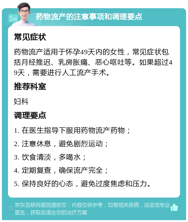 药物流产的注意事项和调理要点 常见症状 药物流产适用于怀孕49天内的女性，常见症状包括月经推迟、乳房胀痛、恶心呕吐等。如果超过49天，需要进行人工流产手术。 推荐科室 妇科 调理要点 1. 在医生指导下服用药物流产药物； 2. 注意休息，避免剧烈运动； 3. 饮食清淡，多喝水； 4. 定期复查，确保流产完全； 5. 保持良好的心态，避免过度焦虑和压力。