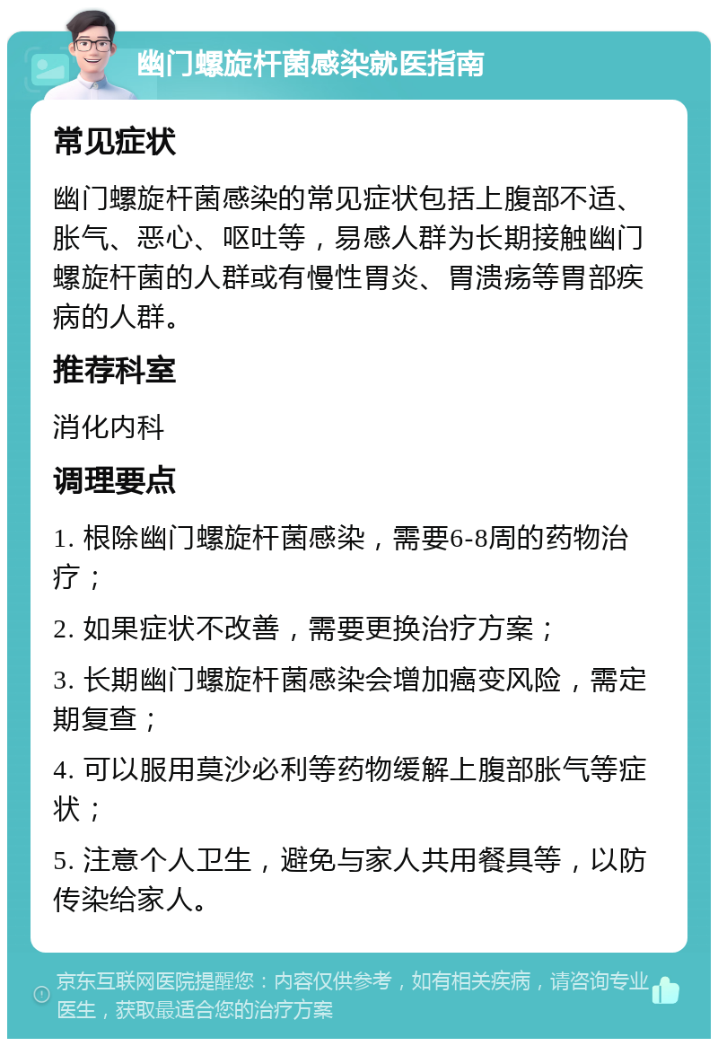 幽门螺旋杆菌感染就医指南 常见症状 幽门螺旋杆菌感染的常见症状包括上腹部不适、胀气、恶心、呕吐等，易感人群为长期接触幽门螺旋杆菌的人群或有慢性胃炎、胃溃疡等胃部疾病的人群。 推荐科室 消化内科 调理要点 1. 根除幽门螺旋杆菌感染，需要6-8周的药物治疗； 2. 如果症状不改善，需要更换治疗方案； 3. 长期幽门螺旋杆菌感染会增加癌变风险，需定期复查； 4. 可以服用莫沙必利等药物缓解上腹部胀气等症状； 5. 注意个人卫生，避免与家人共用餐具等，以防传染给家人。