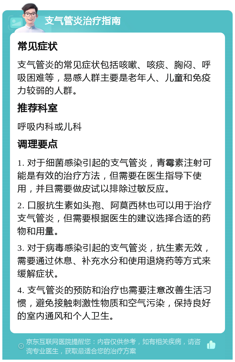 支气管炎治疗指南 常见症状 支气管炎的常见症状包括咳嗽、咳痰、胸闷、呼吸困难等，易感人群主要是老年人、儿童和免疫力较弱的人群。 推荐科室 呼吸内科或儿科 调理要点 1. 对于细菌感染引起的支气管炎，青霉素注射可能是有效的治疗方法，但需要在医生指导下使用，并且需要做皮试以排除过敏反应。 2. 口服抗生素如头孢、阿莫西林也可以用于治疗支气管炎，但需要根据医生的建议选择合适的药物和用量。 3. 对于病毒感染引起的支气管炎，抗生素无效，需要通过休息、补充水分和使用退烧药等方式来缓解症状。 4. 支气管炎的预防和治疗也需要注意改善生活习惯，避免接触刺激性物质和空气污染，保持良好的室内通风和个人卫生。