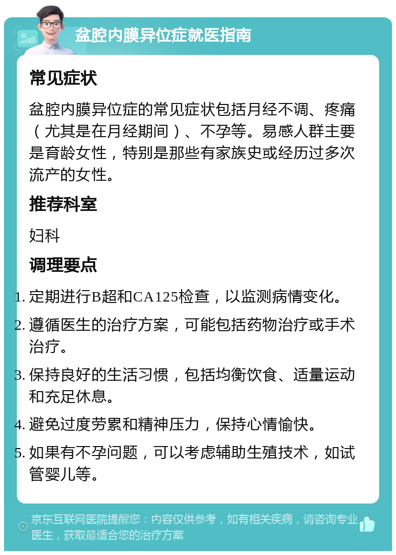 盆腔内膜异位症就医指南 常见症状 盆腔内膜异位症的常见症状包括月经不调、疼痛（尤其是在月经期间）、不孕等。易感人群主要是育龄女性，特别是那些有家族史或经历过多次流产的女性。 推荐科室 妇科 调理要点 定期进行B超和CA125检查，以监测病情变化。 遵循医生的治疗方案，可能包括药物治疗或手术治疗。 保持良好的生活习惯，包括均衡饮食、适量运动和充足休息。 避免过度劳累和精神压力，保持心情愉快。 如果有不孕问题，可以考虑辅助生殖技术，如试管婴儿等。