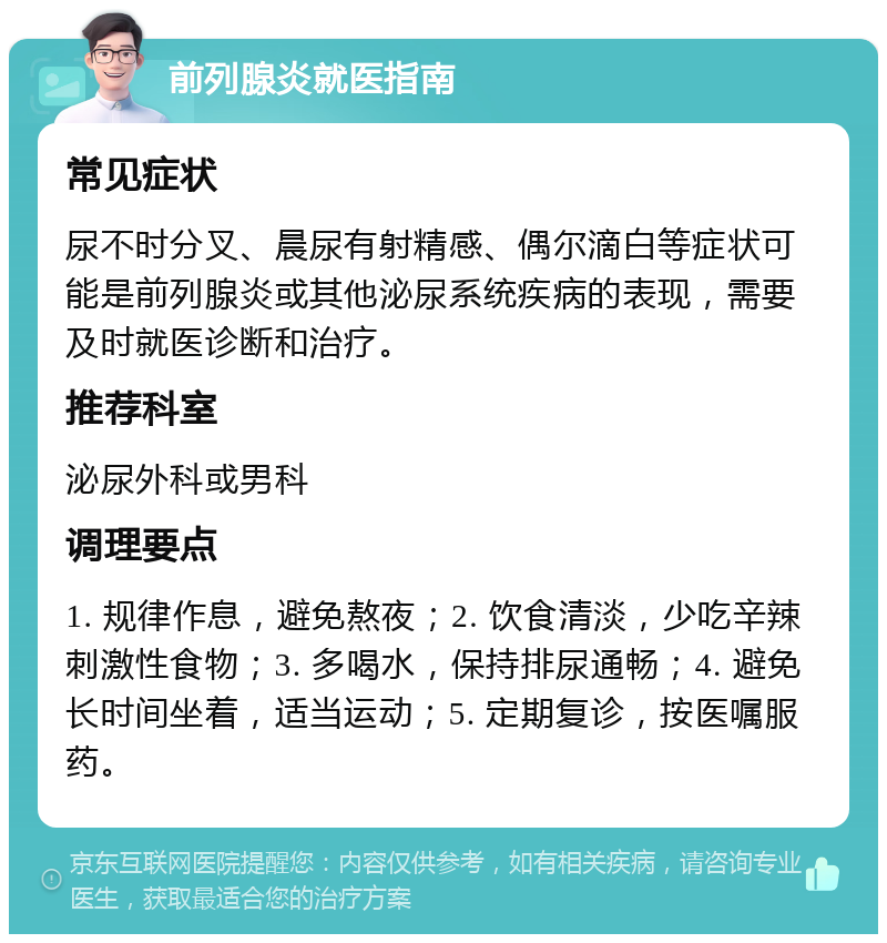 前列腺炎就医指南 常见症状 尿不时分叉、晨尿有射精感、偶尔滴白等症状可能是前列腺炎或其他泌尿系统疾病的表现，需要及时就医诊断和治疗。 推荐科室 泌尿外科或男科 调理要点 1. 规律作息，避免熬夜；2. 饮食清淡，少吃辛辣刺激性食物；3. 多喝水，保持排尿通畅；4. 避免长时间坐着，适当运动；5. 定期复诊，按医嘱服药。