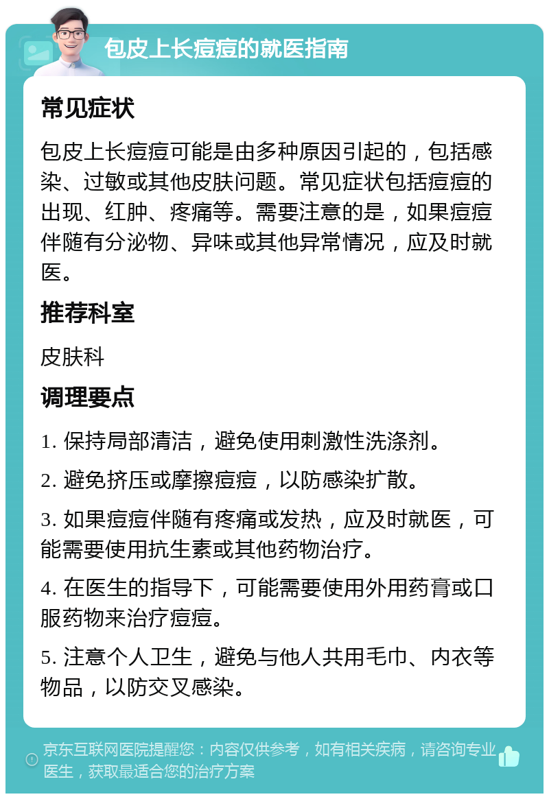 包皮上长痘痘的就医指南 常见症状 包皮上长痘痘可能是由多种原因引起的，包括感染、过敏或其他皮肤问题。常见症状包括痘痘的出现、红肿、疼痛等。需要注意的是，如果痘痘伴随有分泌物、异味或其他异常情况，应及时就医。 推荐科室 皮肤科 调理要点 1. 保持局部清洁，避免使用刺激性洗涤剂。 2. 避免挤压或摩擦痘痘，以防感染扩散。 3. 如果痘痘伴随有疼痛或发热，应及时就医，可能需要使用抗生素或其他药物治疗。 4. 在医生的指导下，可能需要使用外用药膏或口服药物来治疗痘痘。 5. 注意个人卫生，避免与他人共用毛巾、内衣等物品，以防交叉感染。