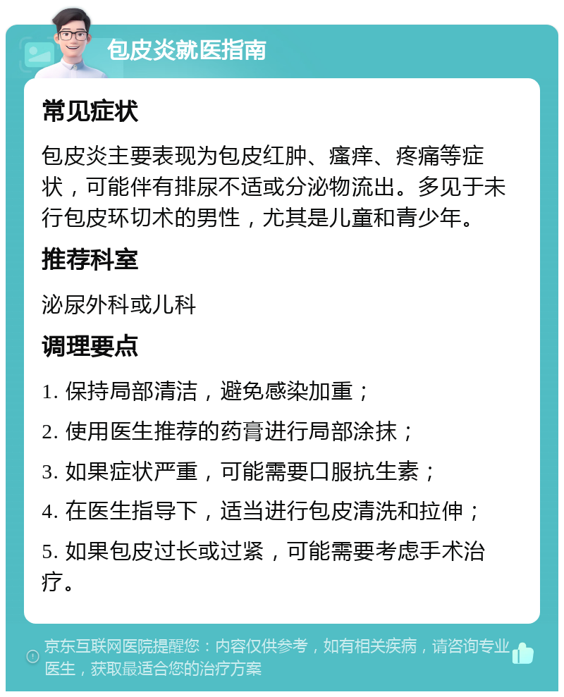 包皮炎就医指南 常见症状 包皮炎主要表现为包皮红肿、瘙痒、疼痛等症状，可能伴有排尿不适或分泌物流出。多见于未行包皮环切术的男性，尤其是儿童和青少年。 推荐科室 泌尿外科或儿科 调理要点 1. 保持局部清洁，避免感染加重； 2. 使用医生推荐的药膏进行局部涂抹； 3. 如果症状严重，可能需要口服抗生素； 4. 在医生指导下，适当进行包皮清洗和拉伸； 5. 如果包皮过长或过紧，可能需要考虑手术治疗。