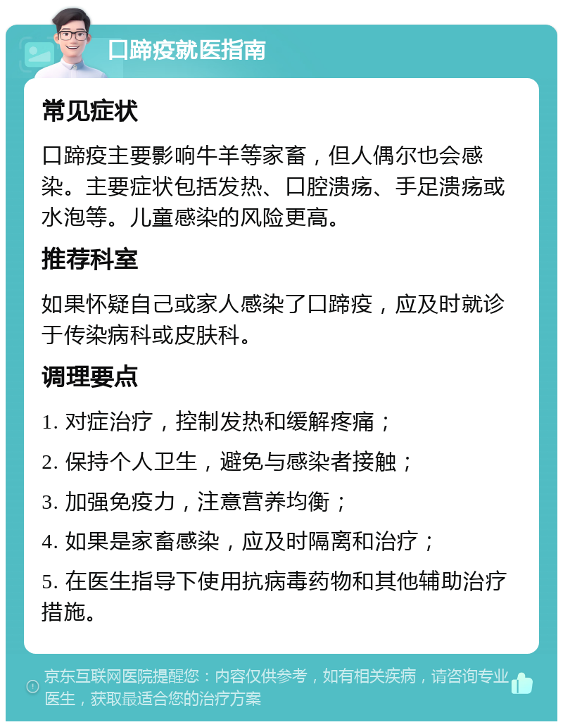 口蹄疫就医指南 常见症状 口蹄疫主要影响牛羊等家畜，但人偶尔也会感染。主要症状包括发热、口腔溃疡、手足溃疡或水泡等。儿童感染的风险更高。 推荐科室 如果怀疑自己或家人感染了口蹄疫，应及时就诊于传染病科或皮肤科。 调理要点 1. 对症治疗，控制发热和缓解疼痛； 2. 保持个人卫生，避免与感染者接触； 3. 加强免疫力，注意营养均衡； 4. 如果是家畜感染，应及时隔离和治疗； 5. 在医生指导下使用抗病毒药物和其他辅助治疗措施。