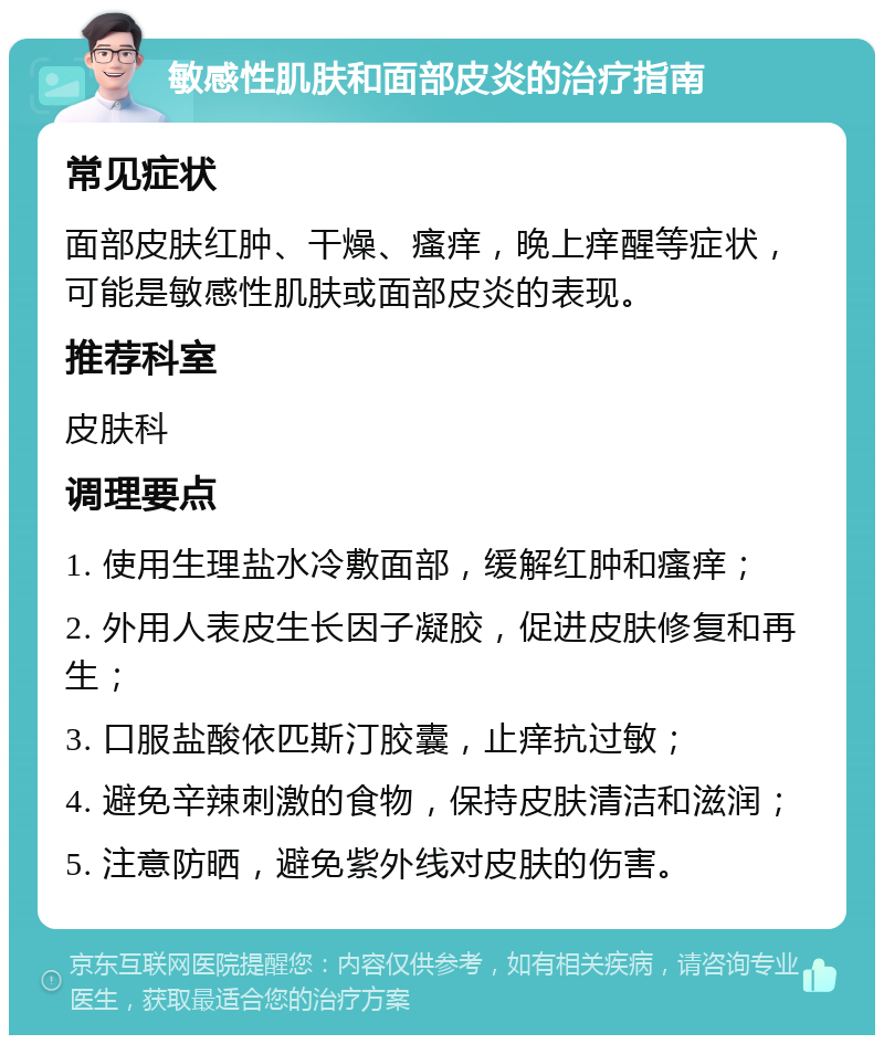 敏感性肌肤和面部皮炎的治疗指南 常见症状 面部皮肤红肿、干燥、瘙痒，晚上痒醒等症状，可能是敏感性肌肤或面部皮炎的表现。 推荐科室 皮肤科 调理要点 1. 使用生理盐水冷敷面部，缓解红肿和瘙痒； 2. 外用人表皮生长因子凝胶，促进皮肤修复和再生； 3. 口服盐酸依匹斯汀胶囊，止痒抗过敏； 4. 避免辛辣刺激的食物，保持皮肤清洁和滋润； 5. 注意防晒，避免紫外线对皮肤的伤害。