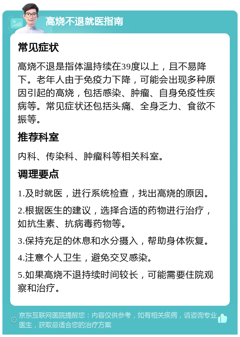 高烧不退就医指南 常见症状 高烧不退是指体温持续在39度以上，且不易降下。老年人由于免疫力下降，可能会出现多种原因引起的高烧，包括感染、肿瘤、自身免疫性疾病等。常见症状还包括头痛、全身乏力、食欲不振等。 推荐科室 内科、传染科、肿瘤科等相关科室。 调理要点 1.及时就医，进行系统检查，找出高烧的原因。 2.根据医生的建议，选择合适的药物进行治疗，如抗生素、抗病毒药物等。 3.保持充足的休息和水分摄入，帮助身体恢复。 4.注意个人卫生，避免交叉感染。 5.如果高烧不退持续时间较长，可能需要住院观察和治疗。