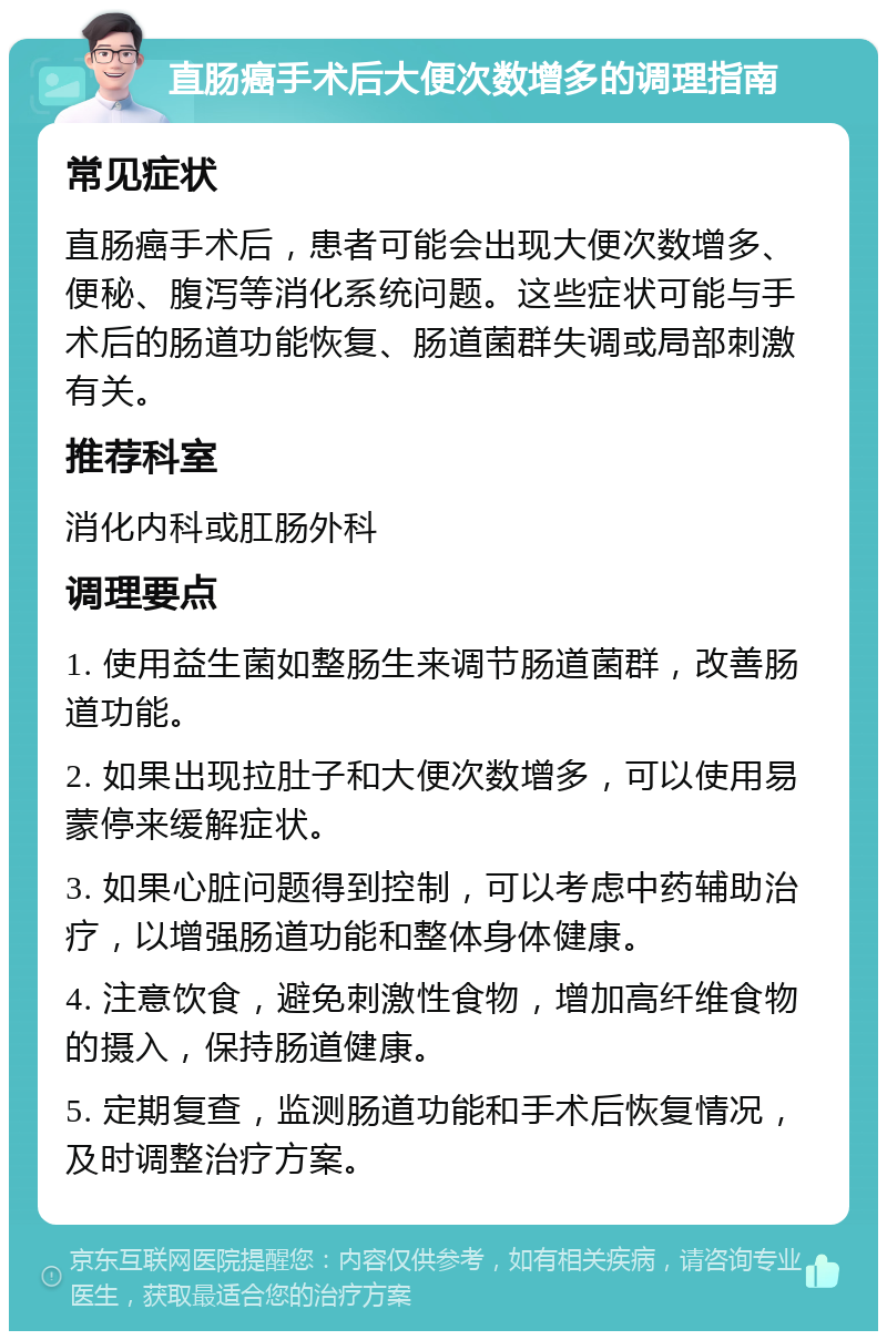 直肠癌手术后大便次数增多的调理指南 常见症状 直肠癌手术后，患者可能会出现大便次数增多、便秘、腹泻等消化系统问题。这些症状可能与手术后的肠道功能恢复、肠道菌群失调或局部刺激有关。 推荐科室 消化内科或肛肠外科 调理要点 1. 使用益生菌如整肠生来调节肠道菌群，改善肠道功能。 2. 如果出现拉肚子和大便次数增多，可以使用易蒙停来缓解症状。 3. 如果心脏问题得到控制，可以考虑中药辅助治疗，以增强肠道功能和整体身体健康。 4. 注意饮食，避免刺激性食物，增加高纤维食物的摄入，保持肠道健康。 5. 定期复查，监测肠道功能和手术后恢复情况，及时调整治疗方案。