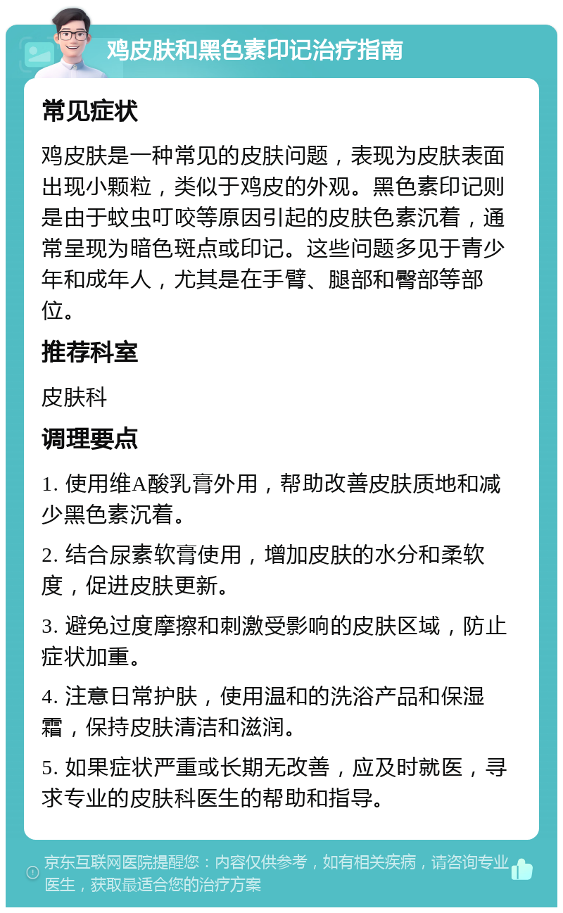 鸡皮肤和黑色素印记治疗指南 常见症状 鸡皮肤是一种常见的皮肤问题，表现为皮肤表面出现小颗粒，类似于鸡皮的外观。黑色素印记则是由于蚊虫叮咬等原因引起的皮肤色素沉着，通常呈现为暗色斑点或印记。这些问题多见于青少年和成年人，尤其是在手臂、腿部和臀部等部位。 推荐科室 皮肤科 调理要点 1. 使用维A酸乳膏外用，帮助改善皮肤质地和减少黑色素沉着。 2. 结合尿素软膏使用，增加皮肤的水分和柔软度，促进皮肤更新。 3. 避免过度摩擦和刺激受影响的皮肤区域，防止症状加重。 4. 注意日常护肤，使用温和的洗浴产品和保湿霜，保持皮肤清洁和滋润。 5. 如果症状严重或长期无改善，应及时就医，寻求专业的皮肤科医生的帮助和指导。