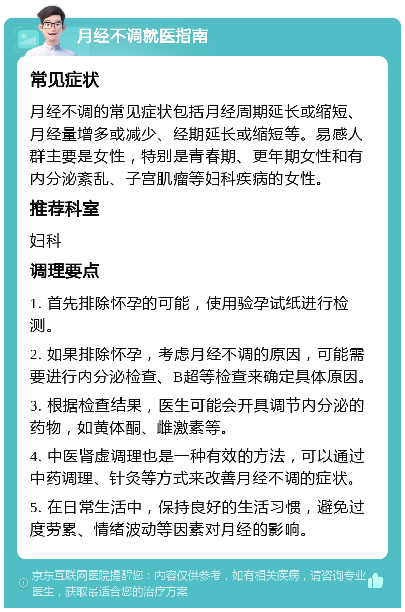 月经不调就医指南 常见症状 月经不调的常见症状包括月经周期延长或缩短、月经量增多或减少、经期延长或缩短等。易感人群主要是女性，特别是青春期、更年期女性和有内分泌紊乱、子宫肌瘤等妇科疾病的女性。 推荐科室 妇科 调理要点 1. 首先排除怀孕的可能，使用验孕试纸进行检测。 2. 如果排除怀孕，考虑月经不调的原因，可能需要进行内分泌检查、B超等检查来确定具体原因。 3. 根据检查结果，医生可能会开具调节内分泌的药物，如黄体酮、雌激素等。 4. 中医肾虚调理也是一种有效的方法，可以通过中药调理、针灸等方式来改善月经不调的症状。 5. 在日常生活中，保持良好的生活习惯，避免过度劳累、情绪波动等因素对月经的影响。