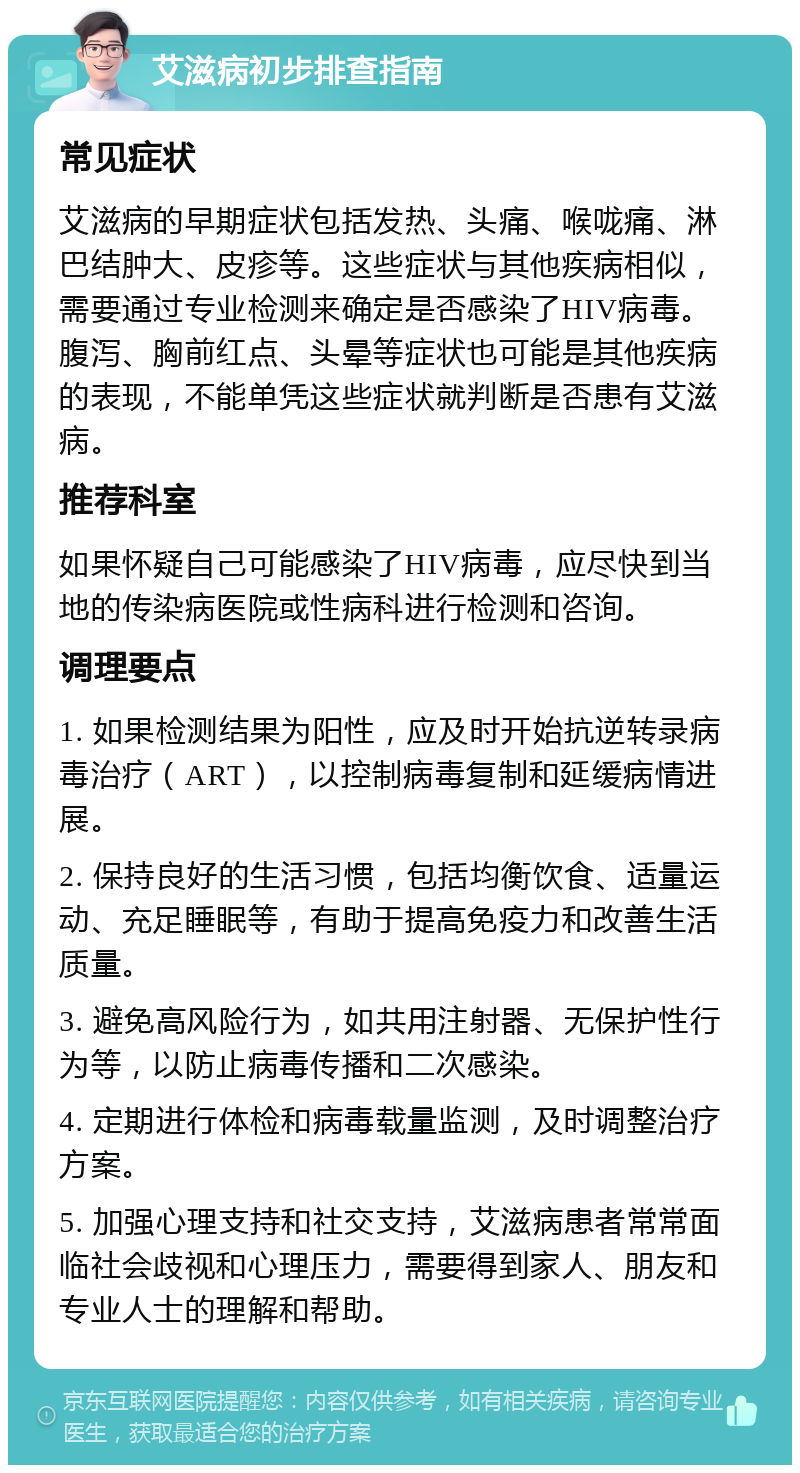 艾滋病初步排查指南 常见症状 艾滋病的早期症状包括发热、头痛、喉咙痛、淋巴结肿大、皮疹等。这些症状与其他疾病相似，需要通过专业检测来确定是否感染了HIV病毒。腹泻、胸前红点、头晕等症状也可能是其他疾病的表现，不能单凭这些症状就判断是否患有艾滋病。 推荐科室 如果怀疑自己可能感染了HIV病毒，应尽快到当地的传染病医院或性病科进行检测和咨询。 调理要点 1. 如果检测结果为阳性，应及时开始抗逆转录病毒治疗（ART），以控制病毒复制和延缓病情进展。 2. 保持良好的生活习惯，包括均衡饮食、适量运动、充足睡眠等，有助于提高免疫力和改善生活质量。 3. 避免高风险行为，如共用注射器、无保护性行为等，以防止病毒传播和二次感染。 4. 定期进行体检和病毒载量监测，及时调整治疗方案。 5. 加强心理支持和社交支持，艾滋病患者常常面临社会歧视和心理压力，需要得到家人、朋友和专业人士的理解和帮助。