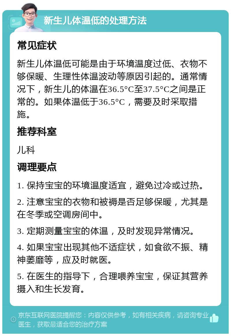 新生儿体温低的处理方法 常见症状 新生儿体温低可能是由于环境温度过低、衣物不够保暖、生理性体温波动等原因引起的。通常情况下，新生儿的体温在36.5°C至37.5°C之间是正常的。如果体温低于36.5°C，需要及时采取措施。 推荐科室 儿科 调理要点 1. 保持宝宝的环境温度适宜，避免过冷或过热。 2. 注意宝宝的衣物和被褥是否足够保暖，尤其是在冬季或空调房间中。 3. 定期测量宝宝的体温，及时发现异常情况。 4. 如果宝宝出现其他不适症状，如食欲不振、精神萎靡等，应及时就医。 5. 在医生的指导下，合理喂养宝宝，保证其营养摄入和生长发育。