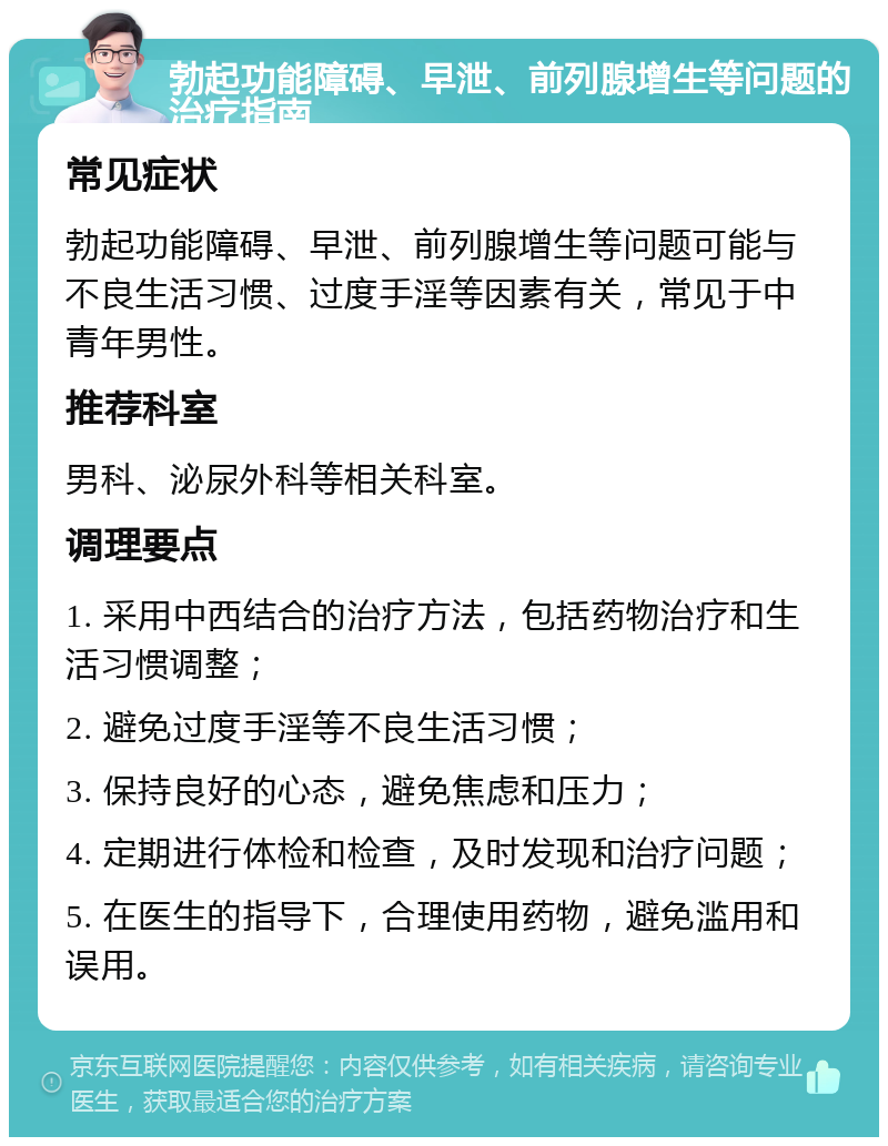 勃起功能障碍、早泄、前列腺增生等问题的治疗指南 常见症状 勃起功能障碍、早泄、前列腺增生等问题可能与不良生活习惯、过度手淫等因素有关，常见于中青年男性。 推荐科室 男科、泌尿外科等相关科室。 调理要点 1. 采用中西结合的治疗方法，包括药物治疗和生活习惯调整； 2. 避免过度手淫等不良生活习惯； 3. 保持良好的心态，避免焦虑和压力； 4. 定期进行体检和检查，及时发现和治疗问题； 5. 在医生的指导下，合理使用药物，避免滥用和误用。