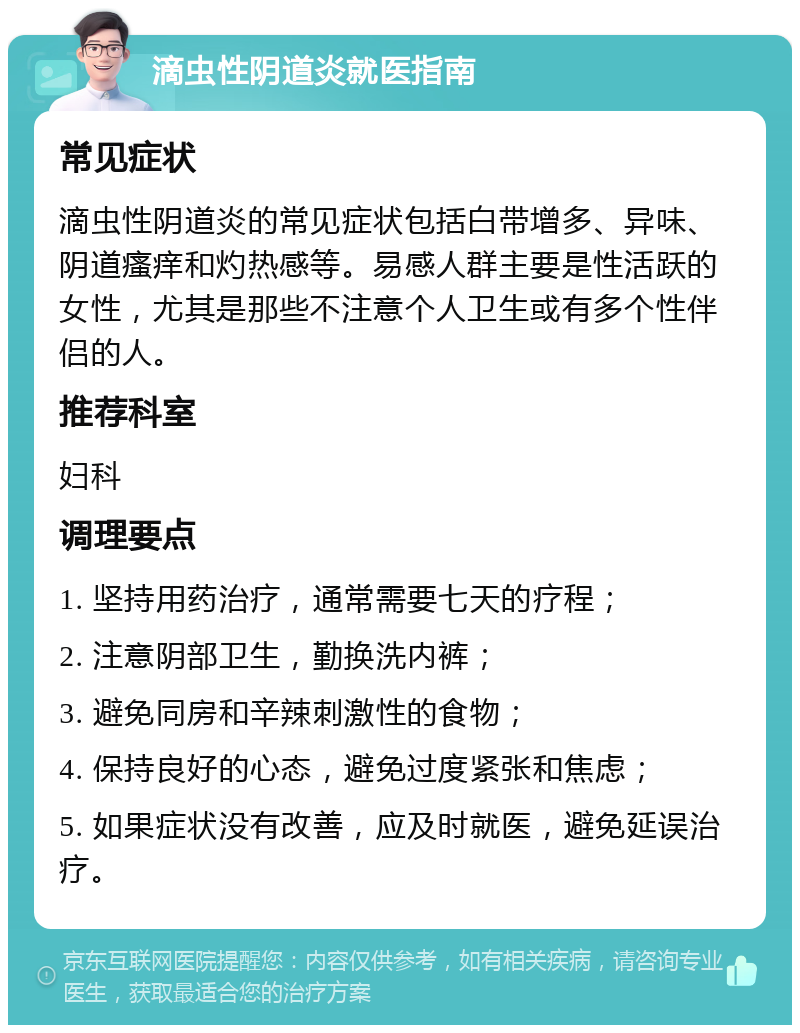 滴虫性阴道炎就医指南 常见症状 滴虫性阴道炎的常见症状包括白带增多、异味、阴道瘙痒和灼热感等。易感人群主要是性活跃的女性，尤其是那些不注意个人卫生或有多个性伴侣的人。 推荐科室 妇科 调理要点 1. 坚持用药治疗，通常需要七天的疗程； 2. 注意阴部卫生，勤换洗内裤； 3. 避免同房和辛辣刺激性的食物； 4. 保持良好的心态，避免过度紧张和焦虑； 5. 如果症状没有改善，应及时就医，避免延误治疗。