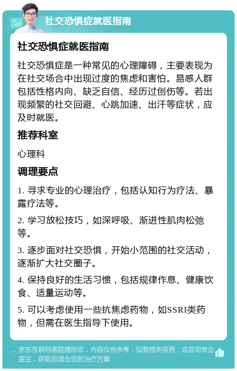 社交恐惧症就医指南 社交恐惧症就医指南 社交恐惧症是一种常见的心理障碍，主要表现为在社交场合中出现过度的焦虑和害怕。易感人群包括性格内向、缺乏自信、经历过创伤等。若出现频繁的社交回避、心跳加速、出汗等症状，应及时就医。 推荐科室 心理科 调理要点 1. 寻求专业的心理治疗，包括认知行为疗法、暴露疗法等。 2. 学习放松技巧，如深呼吸、渐进性肌肉松弛等。 3. 逐步面对社交恐惧，开始小范围的社交活动，逐渐扩大社交圈子。 4. 保持良好的生活习惯，包括规律作息、健康饮食、适量运动等。 5. 可以考虑使用一些抗焦虑药物，如SSRI类药物，但需在医生指导下使用。