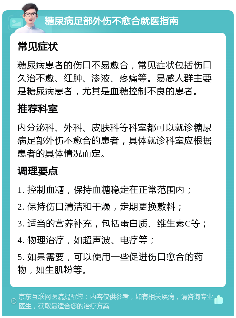 糖尿病足部外伤不愈合就医指南 常见症状 糖尿病患者的伤口不易愈合，常见症状包括伤口久治不愈、红肿、渗液、疼痛等。易感人群主要是糖尿病患者，尤其是血糖控制不良的患者。 推荐科室 内分泌科、外科、皮肤科等科室都可以就诊糖尿病足部外伤不愈合的患者，具体就诊科室应根据患者的具体情况而定。 调理要点 1. 控制血糖，保持血糖稳定在正常范围内； 2. 保持伤口清洁和干燥，定期更换敷料； 3. 适当的营养补充，包括蛋白质、维生素C等； 4. 物理治疗，如超声波、电疗等； 5. 如果需要，可以使用一些促进伤口愈合的药物，如生肌粉等。