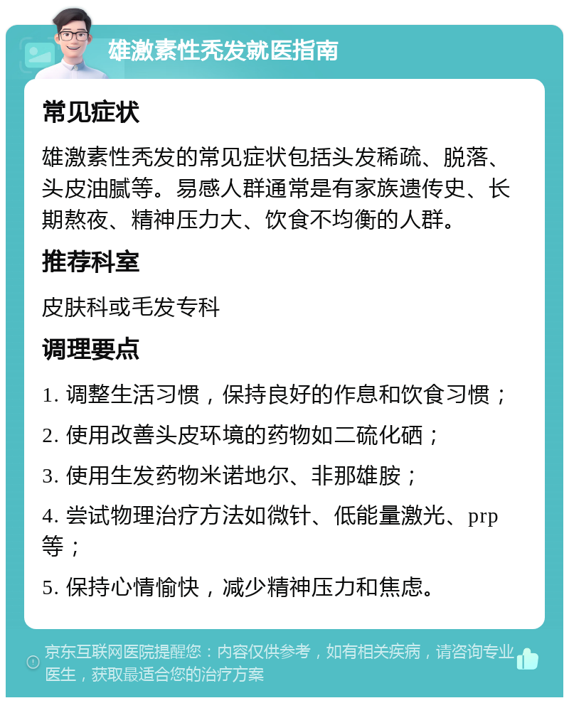 雄激素性秃发就医指南 常见症状 雄激素性秃发的常见症状包括头发稀疏、脱落、头皮油腻等。易感人群通常是有家族遗传史、长期熬夜、精神压力大、饮食不均衡的人群。 推荐科室 皮肤科或毛发专科 调理要点 1. 调整生活习惯，保持良好的作息和饮食习惯； 2. 使用改善头皮环境的药物如二硫化硒； 3. 使用生发药物米诺地尔、非那雄胺； 4. 尝试物理治疗方法如微针、低能量激光、prp等； 5. 保持心情愉快，减少精神压力和焦虑。