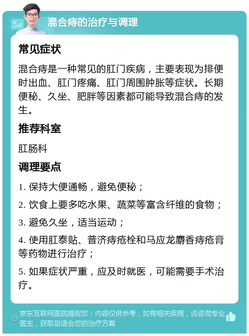 混合痔的治疗与调理 常见症状 混合痔是一种常见的肛门疾病，主要表现为排便时出血、肛门疼痛、肛门周围肿胀等症状。长期便秘、久坐、肥胖等因素都可能导致混合痔的发生。 推荐科室 肛肠科 调理要点 1. 保持大便通畅，避免便秘； 2. 饮食上要多吃水果、蔬菜等富含纤维的食物； 3. 避免久坐，适当运动； 4. 使用肛泰贴、普济痔疮栓和马应龙麝香痔疮膏等药物进行治疗； 5. 如果症状严重，应及时就医，可能需要手术治疗。