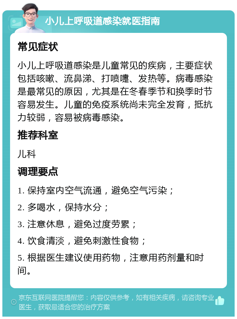 小儿上呼吸道感染就医指南 常见症状 小儿上呼吸道感染是儿童常见的疾病，主要症状包括咳嗽、流鼻涕、打喷嚏、发热等。病毒感染是最常见的原因，尤其是在冬春季节和换季时节容易发生。儿童的免疫系统尚未完全发育，抵抗力较弱，容易被病毒感染。 推荐科室 儿科 调理要点 1. 保持室内空气流通，避免空气污染； 2. 多喝水，保持水分； 3. 注意休息，避免过度劳累； 4. 饮食清淡，避免刺激性食物； 5. 根据医生建议使用药物，注意用药剂量和时间。