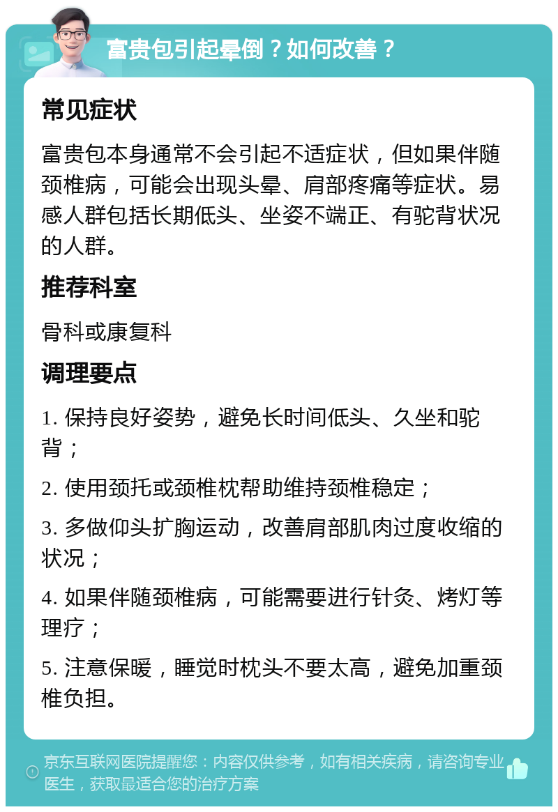 富贵包引起晕倒？如何改善？ 常见症状 富贵包本身通常不会引起不适症状，但如果伴随颈椎病，可能会出现头晕、肩部疼痛等症状。易感人群包括长期低头、坐姿不端正、有驼背状况的人群。 推荐科室 骨科或康复科 调理要点 1. 保持良好姿势，避免长时间低头、久坐和驼背； 2. 使用颈托或颈椎枕帮助维持颈椎稳定； 3. 多做仰头扩胸运动，改善肩部肌肉过度收缩的状况； 4. 如果伴随颈椎病，可能需要进行针灸、烤灯等理疗； 5. 注意保暖，睡觉时枕头不要太高，避免加重颈椎负担。