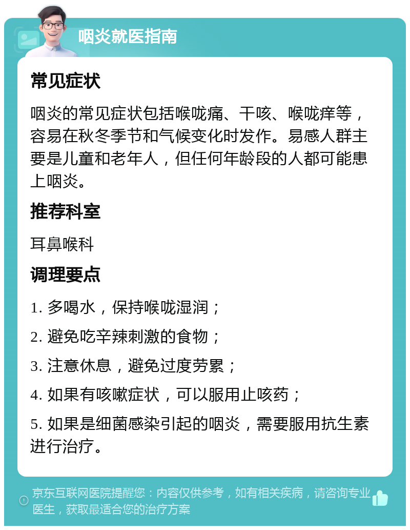 咽炎就医指南 常见症状 咽炎的常见症状包括喉咙痛、干咳、喉咙痒等，容易在秋冬季节和气候变化时发作。易感人群主要是儿童和老年人，但任何年龄段的人都可能患上咽炎。 推荐科室 耳鼻喉科 调理要点 1. 多喝水，保持喉咙湿润； 2. 避免吃辛辣刺激的食物； 3. 注意休息，避免过度劳累； 4. 如果有咳嗽症状，可以服用止咳药； 5. 如果是细菌感染引起的咽炎，需要服用抗生素进行治疗。