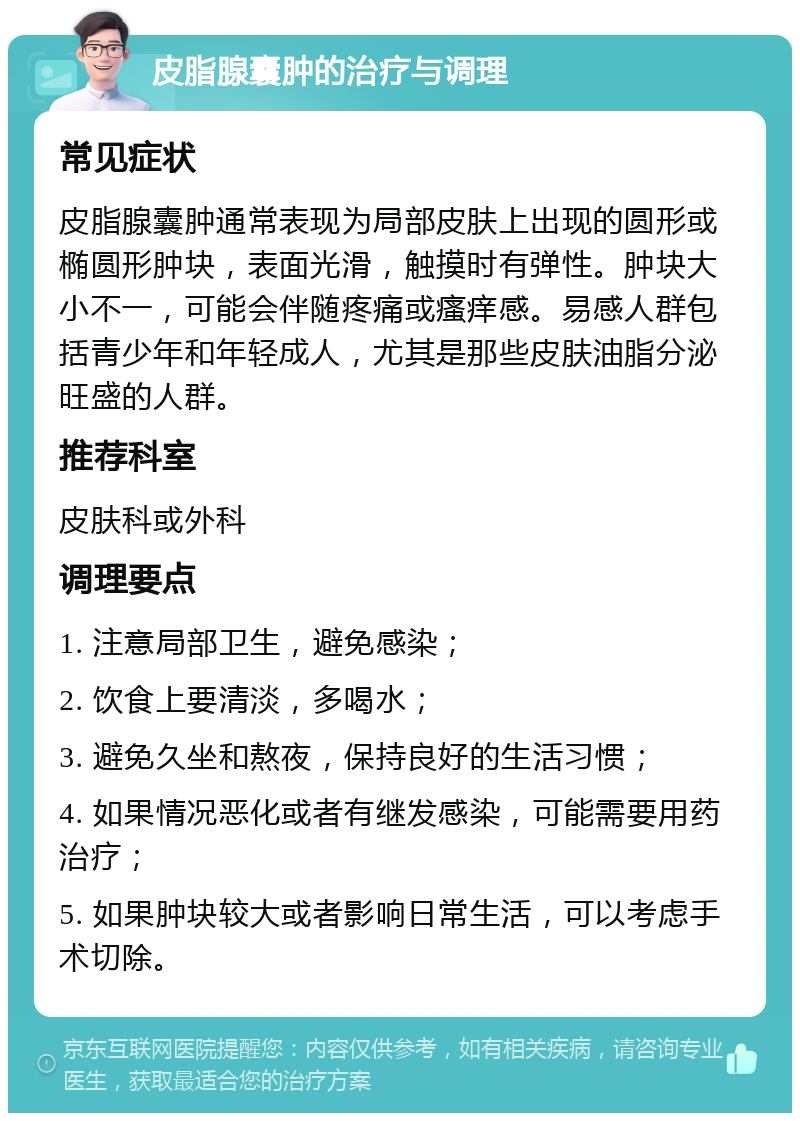 皮脂腺囊肿的治疗与调理 常见症状 皮脂腺囊肿通常表现为局部皮肤上出现的圆形或椭圆形肿块，表面光滑，触摸时有弹性。肿块大小不一，可能会伴随疼痛或瘙痒感。易感人群包括青少年和年轻成人，尤其是那些皮肤油脂分泌旺盛的人群。 推荐科室 皮肤科或外科 调理要点 1. 注意局部卫生，避免感染； 2. 饮食上要清淡，多喝水； 3. 避免久坐和熬夜，保持良好的生活习惯； 4. 如果情况恶化或者有继发感染，可能需要用药治疗； 5. 如果肿块较大或者影响日常生活，可以考虑手术切除。