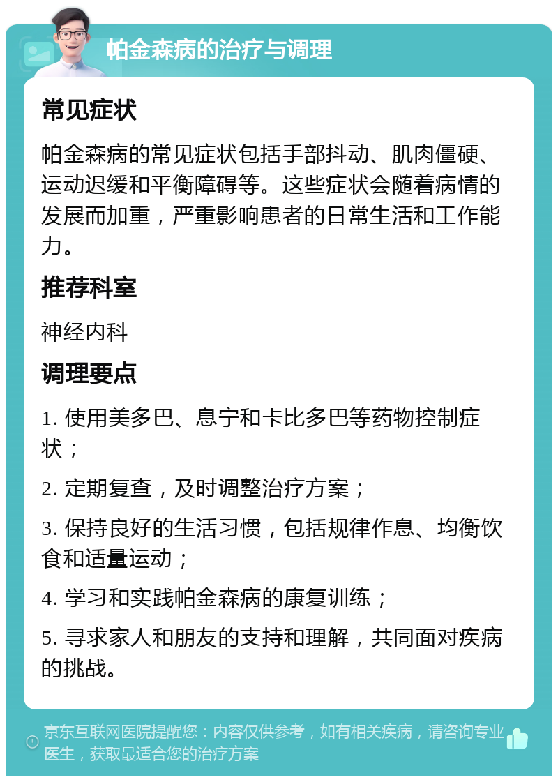 帕金森病的治疗与调理 常见症状 帕金森病的常见症状包括手部抖动、肌肉僵硬、运动迟缓和平衡障碍等。这些症状会随着病情的发展而加重，严重影响患者的日常生活和工作能力。 推荐科室 神经内科 调理要点 1. 使用美多巴、息宁和卡比多巴等药物控制症状； 2. 定期复查，及时调整治疗方案； 3. 保持良好的生活习惯，包括规律作息、均衡饮食和适量运动； 4. 学习和实践帕金森病的康复训练； 5. 寻求家人和朋友的支持和理解，共同面对疾病的挑战。