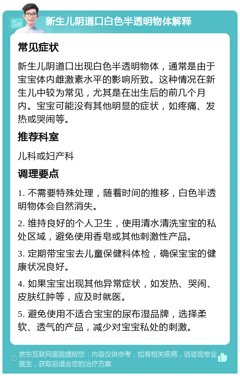 新生儿阴道口白色半透明物体解释 常见症状 新生儿阴道口出现白色半透明物体，通常是由于宝宝体内雌激素水平的影响所致。这种情况在新生儿中较为常见，尤其是在出生后的前几个月内。宝宝可能没有其他明显的症状，如疼痛、发热或哭闹等。 推荐科室 儿科或妇产科 调理要点 1. 不需要特殊处理，随着时间的推移，白色半透明物体会自然消失。 2. 维持良好的个人卫生，使用清水清洗宝宝的私处区域，避免使用香皂或其他刺激性产品。 3. 定期带宝宝去儿童保健科体检，确保宝宝的健康状况良好。 4. 如果宝宝出现其他异常症状，如发热、哭闹、皮肤红肿等，应及时就医。 5. 避免使用不适合宝宝的尿布湿品牌，选择柔软、透气的产品，减少对宝宝私处的刺激。