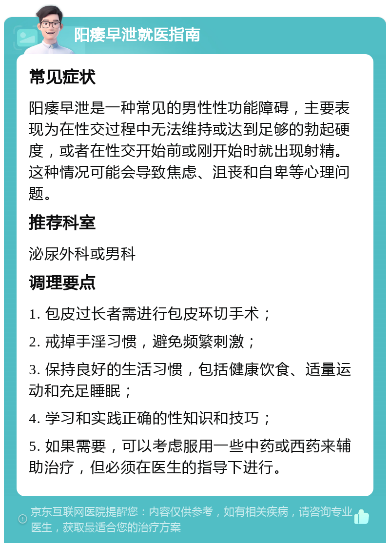 阳痿早泄就医指南 常见症状 阳痿早泄是一种常见的男性性功能障碍，主要表现为在性交过程中无法维持或达到足够的勃起硬度，或者在性交开始前或刚开始时就出现射精。这种情况可能会导致焦虑、沮丧和自卑等心理问题。 推荐科室 泌尿外科或男科 调理要点 1. 包皮过长者需进行包皮环切手术； 2. 戒掉手淫习惯，避免频繁刺激； 3. 保持良好的生活习惯，包括健康饮食、适量运动和充足睡眠； 4. 学习和实践正确的性知识和技巧； 5. 如果需要，可以考虑服用一些中药或西药来辅助治疗，但必须在医生的指导下进行。