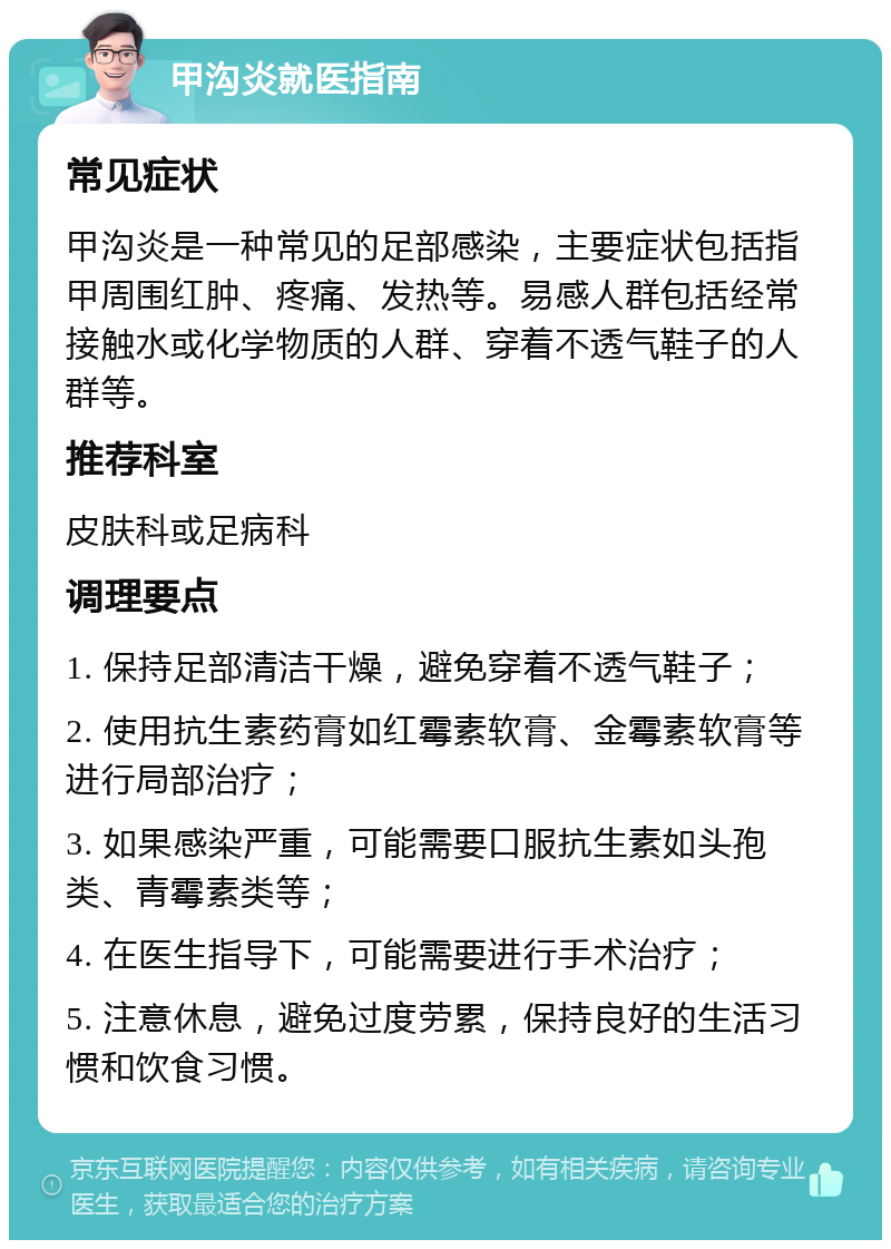 甲沟炎就医指南 常见症状 甲沟炎是一种常见的足部感染，主要症状包括指甲周围红肿、疼痛、发热等。易感人群包括经常接触水或化学物质的人群、穿着不透气鞋子的人群等。 推荐科室 皮肤科或足病科 调理要点 1. 保持足部清洁干燥，避免穿着不透气鞋子； 2. 使用抗生素药膏如红霉素软膏、金霉素软膏等进行局部治疗； 3. 如果感染严重，可能需要口服抗生素如头孢类、青霉素类等； 4. 在医生指导下，可能需要进行手术治疗； 5. 注意休息，避免过度劳累，保持良好的生活习惯和饮食习惯。