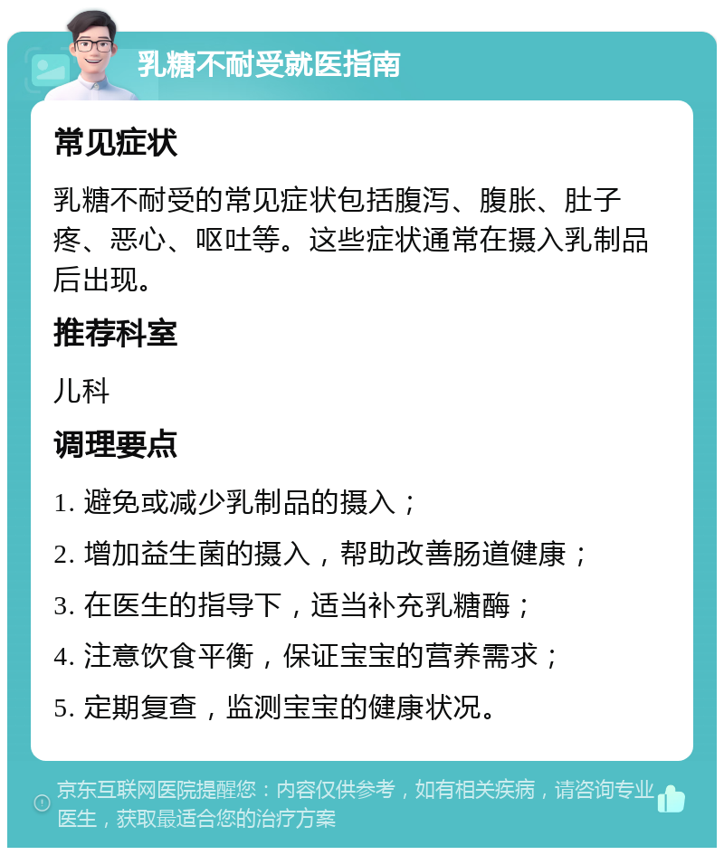 乳糖不耐受就医指南 常见症状 乳糖不耐受的常见症状包括腹泻、腹胀、肚子疼、恶心、呕吐等。这些症状通常在摄入乳制品后出现。 推荐科室 儿科 调理要点 1. 避免或减少乳制品的摄入； 2. 增加益生菌的摄入，帮助改善肠道健康； 3. 在医生的指导下，适当补充乳糖酶； 4. 注意饮食平衡，保证宝宝的营养需求； 5. 定期复查，监测宝宝的健康状况。