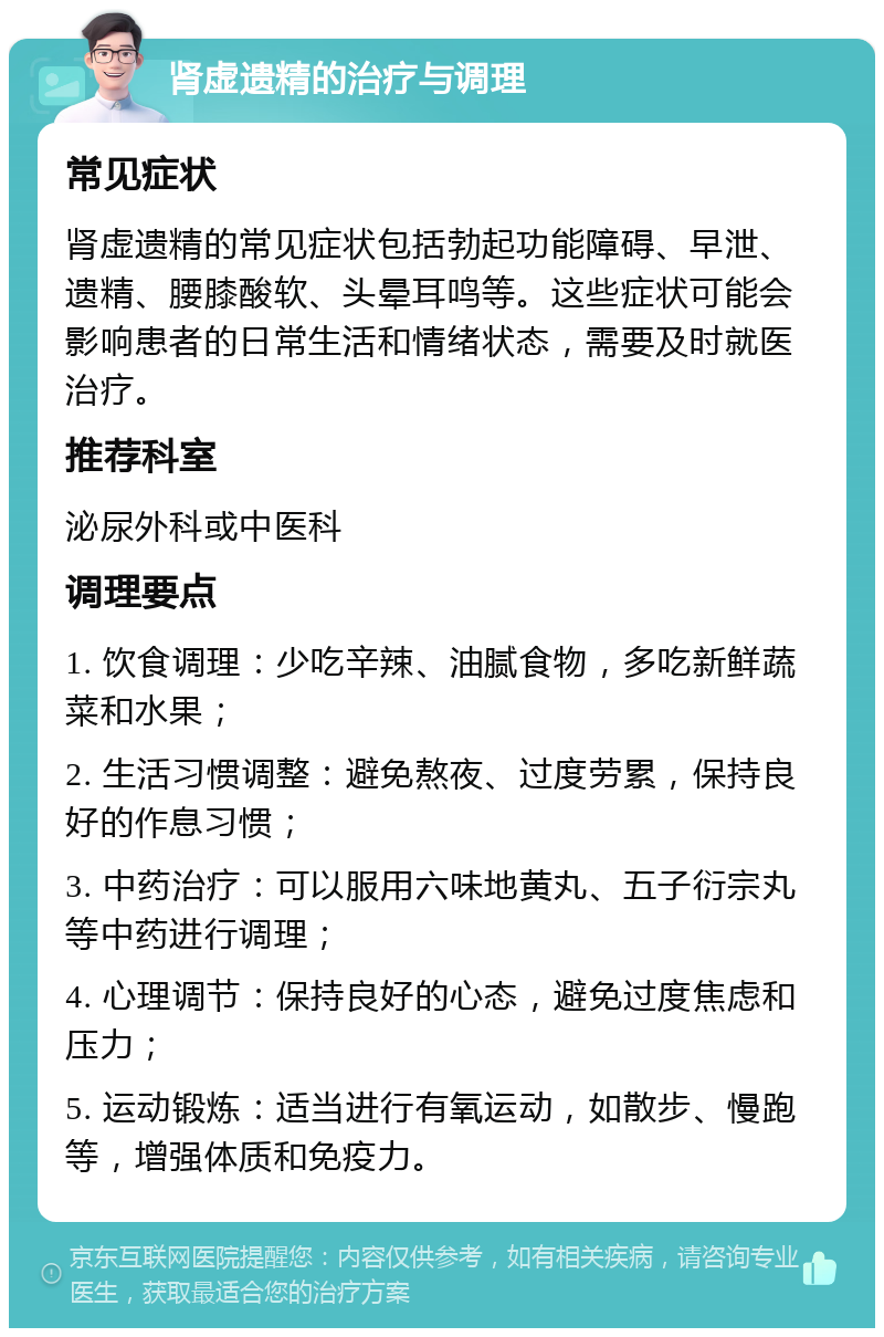 肾虚遗精的治疗与调理 常见症状 肾虚遗精的常见症状包括勃起功能障碍、早泄、遗精、腰膝酸软、头晕耳鸣等。这些症状可能会影响患者的日常生活和情绪状态，需要及时就医治疗。 推荐科室 泌尿外科或中医科 调理要点 1. 饮食调理：少吃辛辣、油腻食物，多吃新鲜蔬菜和水果； 2. 生活习惯调整：避免熬夜、过度劳累，保持良好的作息习惯； 3. 中药治疗：可以服用六味地黄丸、五子衍宗丸等中药进行调理； 4. 心理调节：保持良好的心态，避免过度焦虑和压力； 5. 运动锻炼：适当进行有氧运动，如散步、慢跑等，增强体质和免疫力。