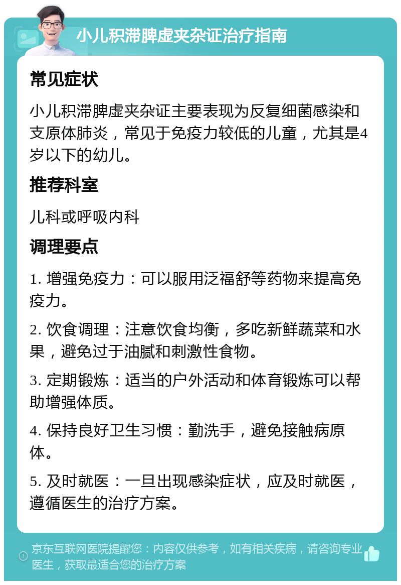 小儿积滞脾虚夹杂证治疗指南 常见症状 小儿积滞脾虚夹杂证主要表现为反复细菌感染和支原体肺炎，常见于免疫力较低的儿童，尤其是4岁以下的幼儿。 推荐科室 儿科或呼吸内科 调理要点 1. 增强免疫力：可以服用泛福舒等药物来提高免疫力。 2. 饮食调理：注意饮食均衡，多吃新鲜蔬菜和水果，避免过于油腻和刺激性食物。 3. 定期锻炼：适当的户外活动和体育锻炼可以帮助增强体质。 4. 保持良好卫生习惯：勤洗手，避免接触病原体。 5. 及时就医：一旦出现感染症状，应及时就医，遵循医生的治疗方案。