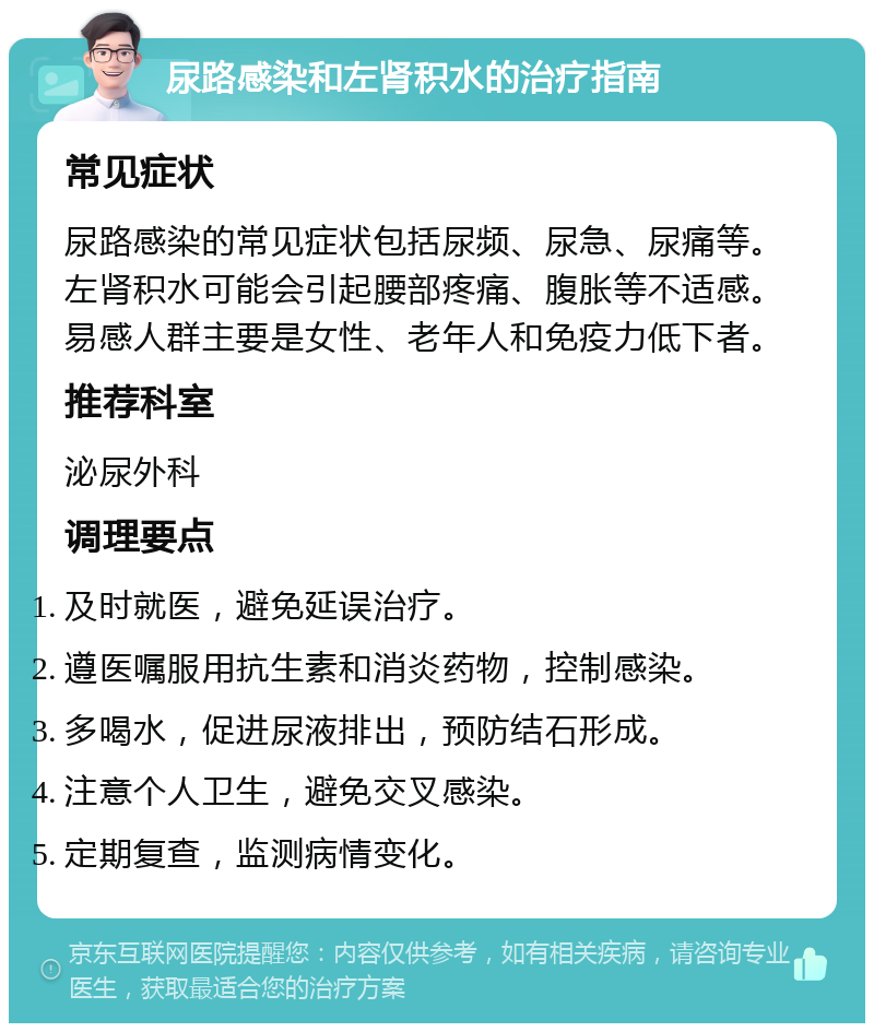 尿路感染和左肾积水的治疗指南 常见症状 尿路感染的常见症状包括尿频、尿急、尿痛等。左肾积水可能会引起腰部疼痛、腹胀等不适感。易感人群主要是女性、老年人和免疫力低下者。 推荐科室 泌尿外科 调理要点 及时就医，避免延误治疗。 遵医嘱服用抗生素和消炎药物，控制感染。 多喝水，促进尿液排出，预防结石形成。 注意个人卫生，避免交叉感染。 定期复查，监测病情变化。