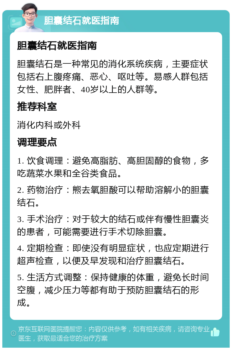 胆囊结石就医指南 胆囊结石就医指南 胆囊结石是一种常见的消化系统疾病，主要症状包括右上腹疼痛、恶心、呕吐等。易感人群包括女性、肥胖者、40岁以上的人群等。 推荐科室 消化内科或外科 调理要点 1. 饮食调理：避免高脂肪、高胆固醇的食物，多吃蔬菜水果和全谷类食品。 2. 药物治疗：熊去氧胆酸可以帮助溶解小的胆囊结石。 3. 手术治疗：对于较大的结石或伴有慢性胆囊炎的患者，可能需要进行手术切除胆囊。 4. 定期检查：即使没有明显症状，也应定期进行超声检查，以便及早发现和治疗胆囊结石。 5. 生活方式调整：保持健康的体重，避免长时间空腹，减少压力等都有助于预防胆囊结石的形成。