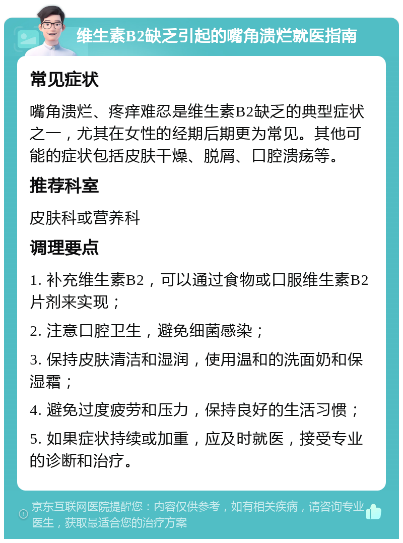 维生素B2缺乏引起的嘴角溃烂就医指南 常见症状 嘴角溃烂、疼痒难忍是维生素B2缺乏的典型症状之一，尤其在女性的经期后期更为常见。其他可能的症状包括皮肤干燥、脱屑、口腔溃疡等。 推荐科室 皮肤科或营养科 调理要点 1. 补充维生素B2，可以通过食物或口服维生素B2片剂来实现； 2. 注意口腔卫生，避免细菌感染； 3. 保持皮肤清洁和湿润，使用温和的洗面奶和保湿霜； 4. 避免过度疲劳和压力，保持良好的生活习惯； 5. 如果症状持续或加重，应及时就医，接受专业的诊断和治疗。